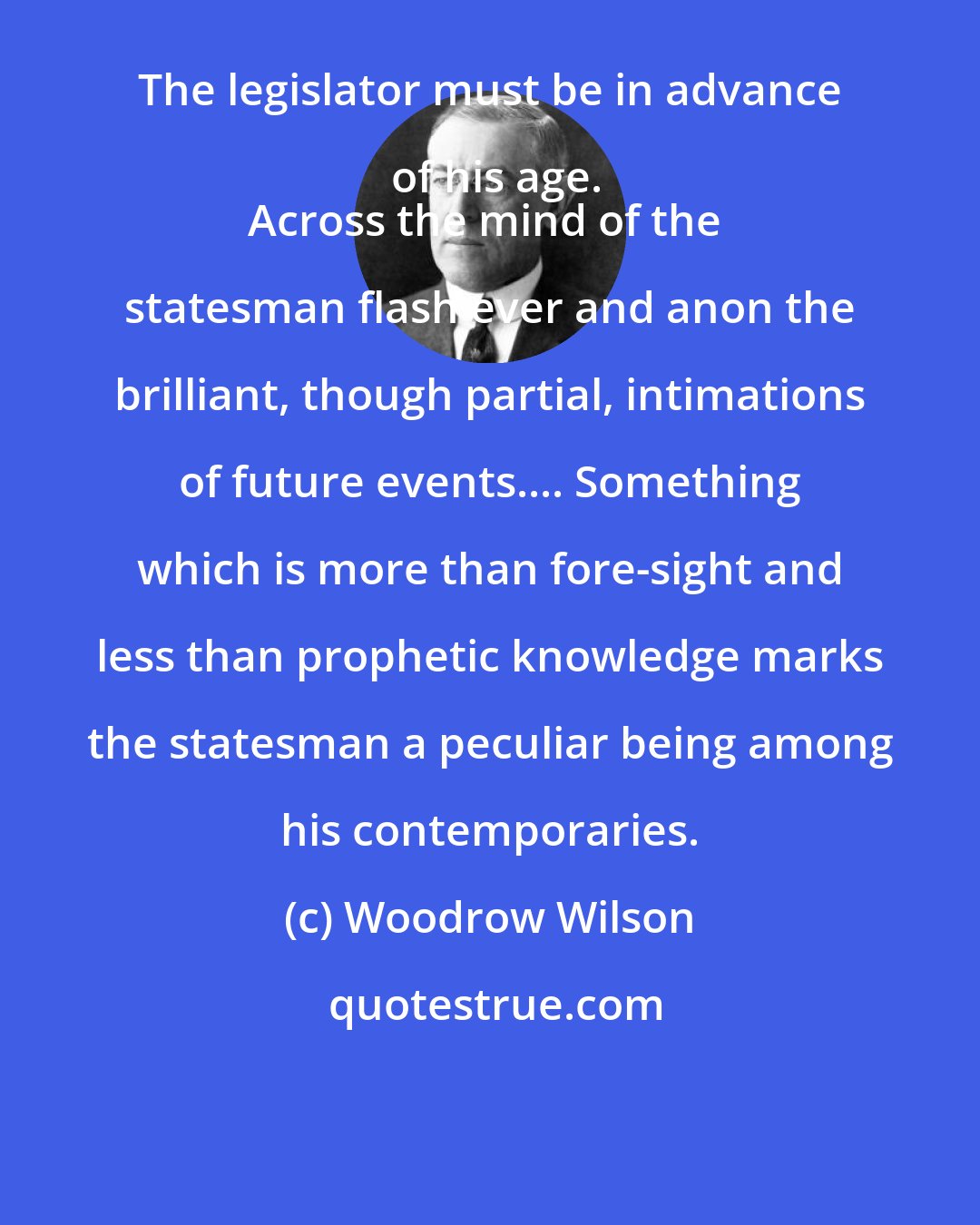 Woodrow Wilson: The legislator must be in advance of his age.
Across the mind of the statesman flash ever and anon the brilliant, though partial, intimations of future events.... Something which is more than fore-sight and less than prophetic knowledge marks the statesman a peculiar being among his contemporaries.