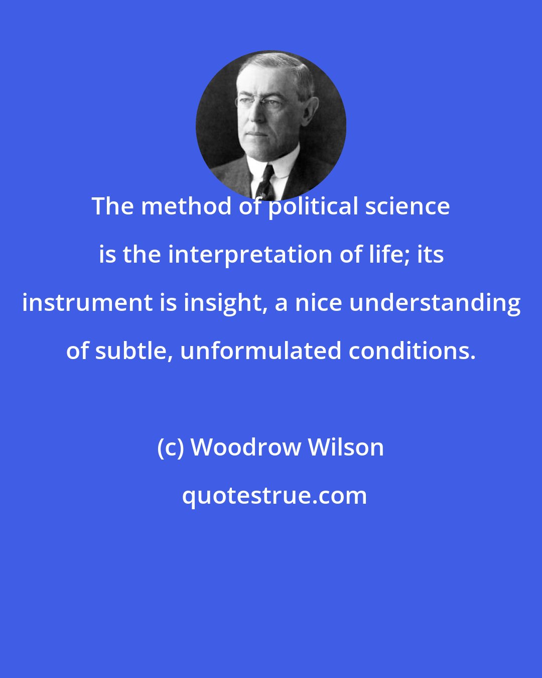 Woodrow Wilson: The method of political science is the interpretation of life; its instrument is insight, a nice understanding of subtle, unformulated conditions.