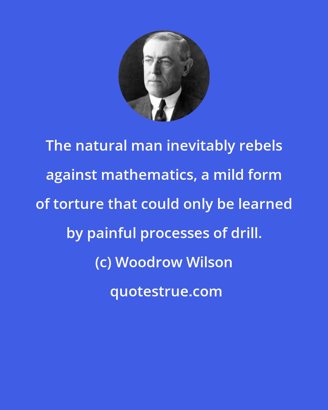 Woodrow Wilson: The natural man inevitably rebels against mathematics, a mild form of torture that could only be learned by painful processes of drill.