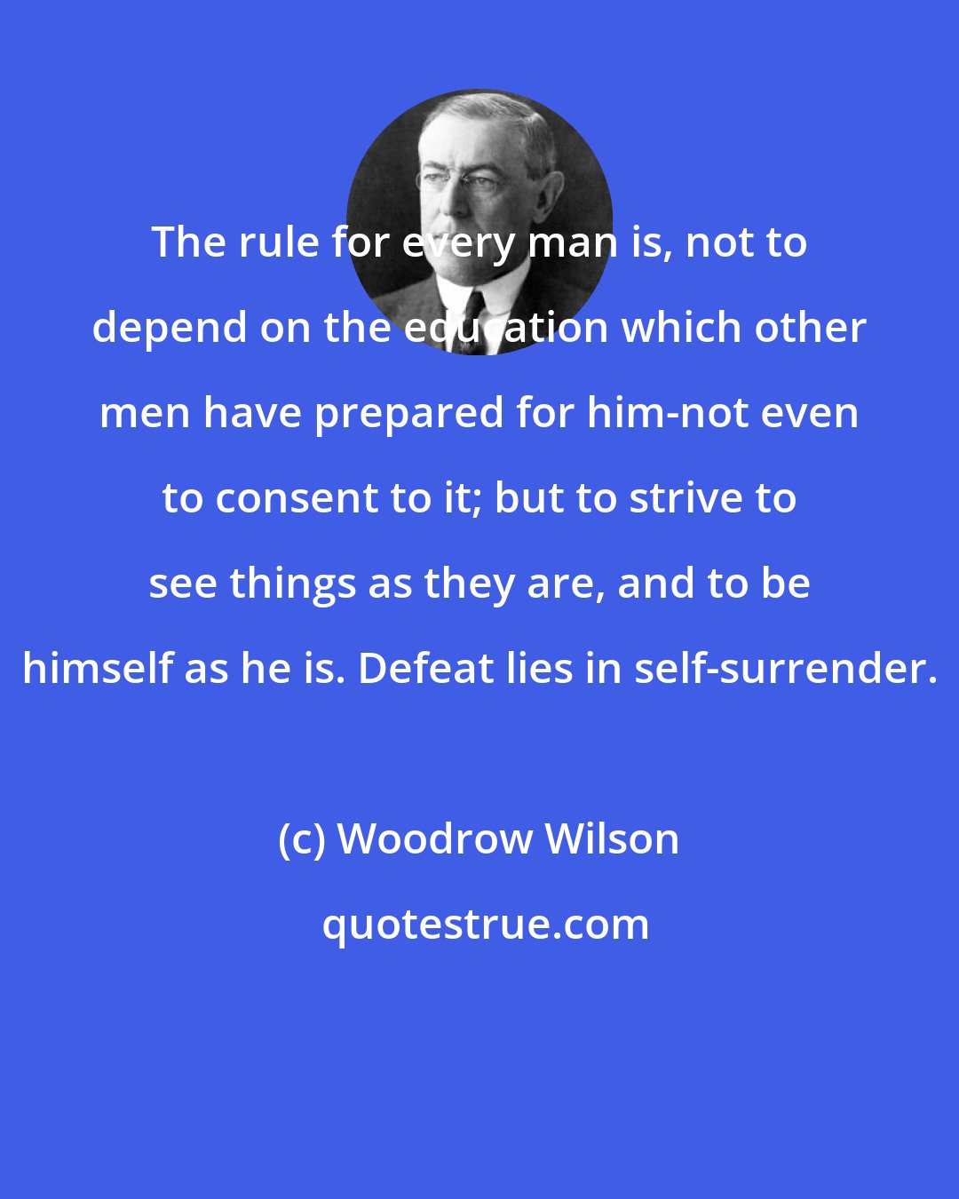 Woodrow Wilson: The rule for every man is, not to depend on the education which other men have prepared for him-not even to consent to it; but to strive to see things as they are, and to be himself as he is. Defeat lies in self-surrender.