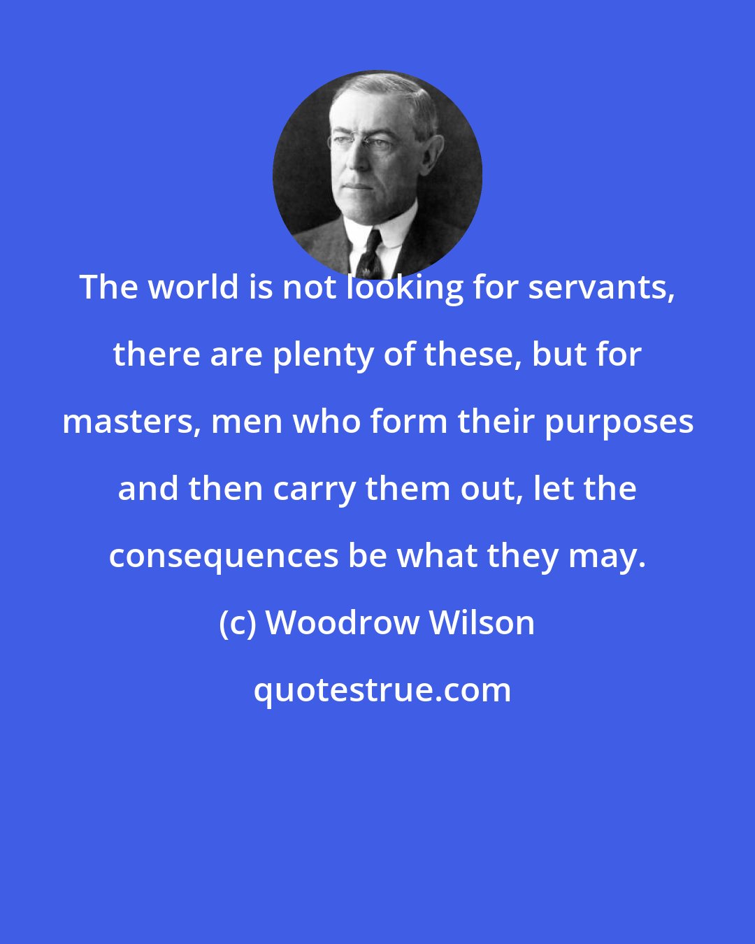 Woodrow Wilson: The world is not looking for servants, there are plenty of these, but for masters, men who form their purposes and then carry them out, let the consequences be what they may.