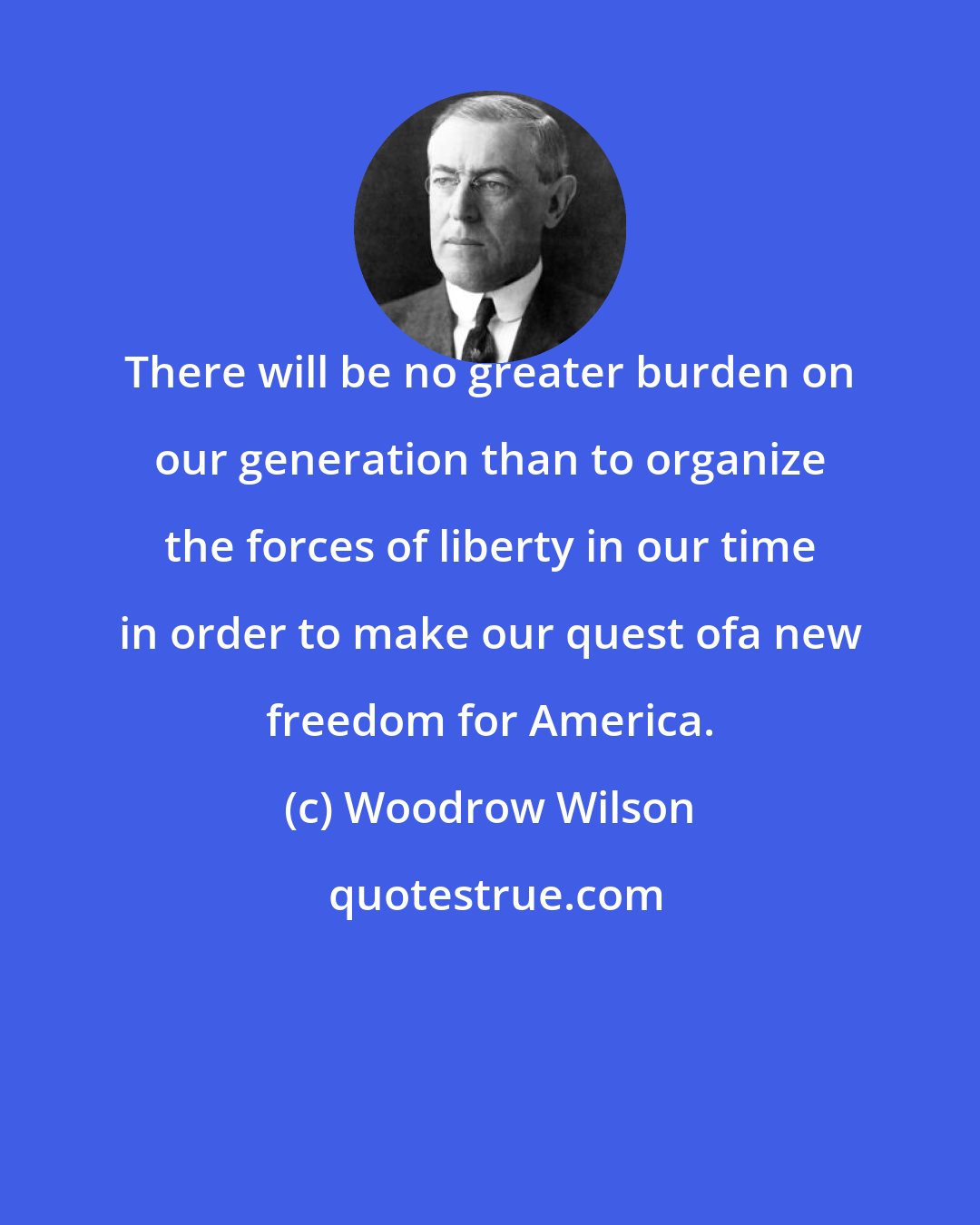 Woodrow Wilson: There will be no greater burden on our generation than to organize the forces of liberty in our time in order to make our quest ofa new freedom for America.