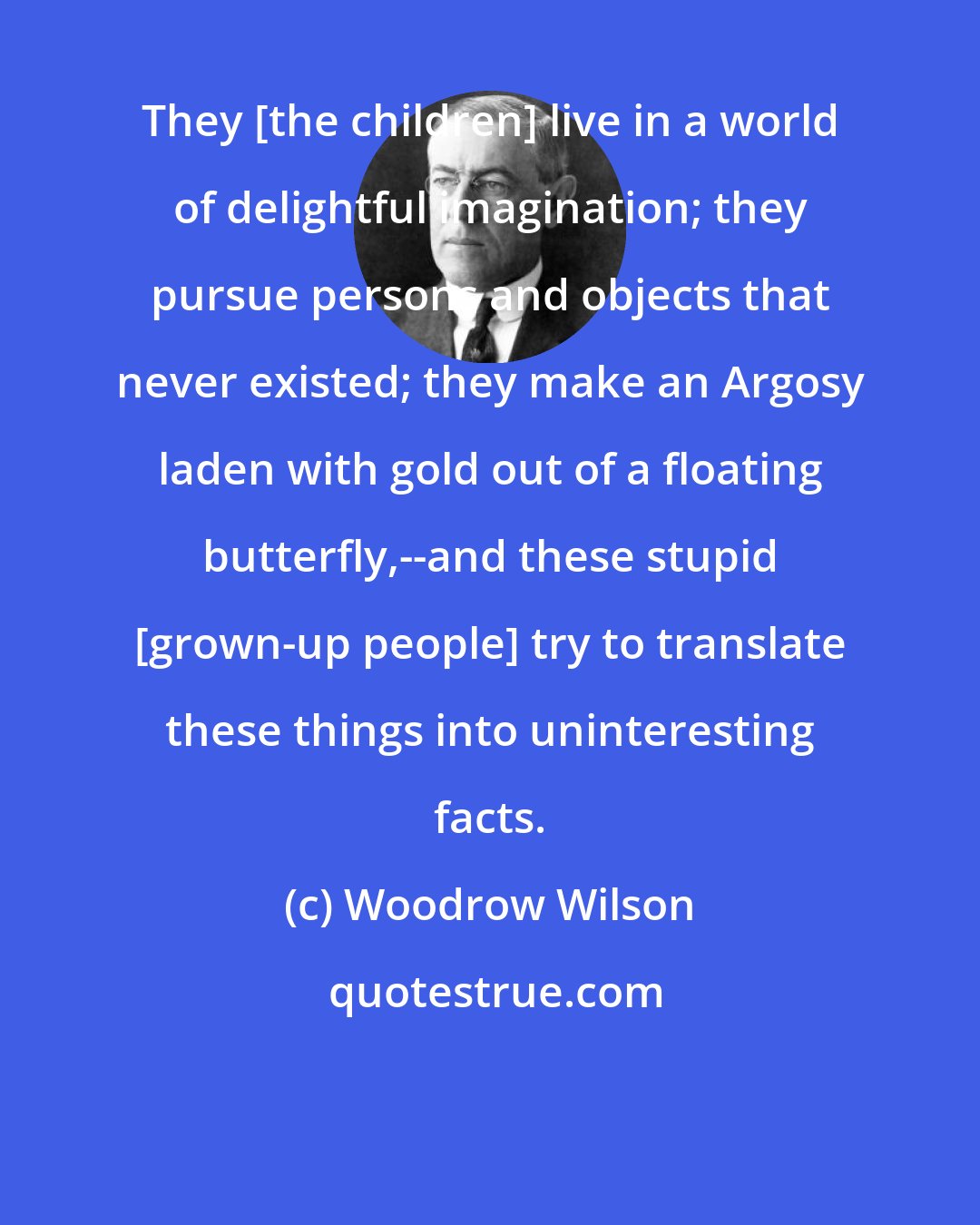 Woodrow Wilson: They [the children] live in a world of delightful imagination; they pursue persons and objects that never existed; they make an Argosy laden with gold out of a floating butterfly,--and these stupid [grown-up people] try to translate these things into uninteresting facts.