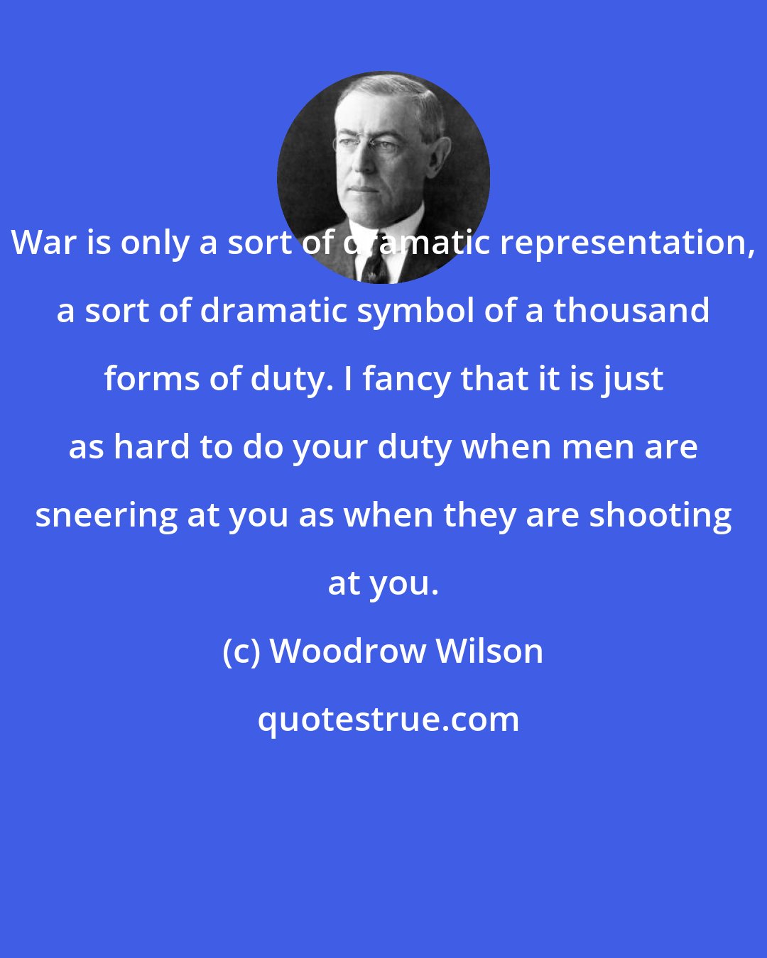 Woodrow Wilson: War is only a sort of dramatic representation, a sort of dramatic symbol of a thousand forms of duty. I fancy that it is just as hard to do your duty when men are sneering at you as when they are shooting at you.