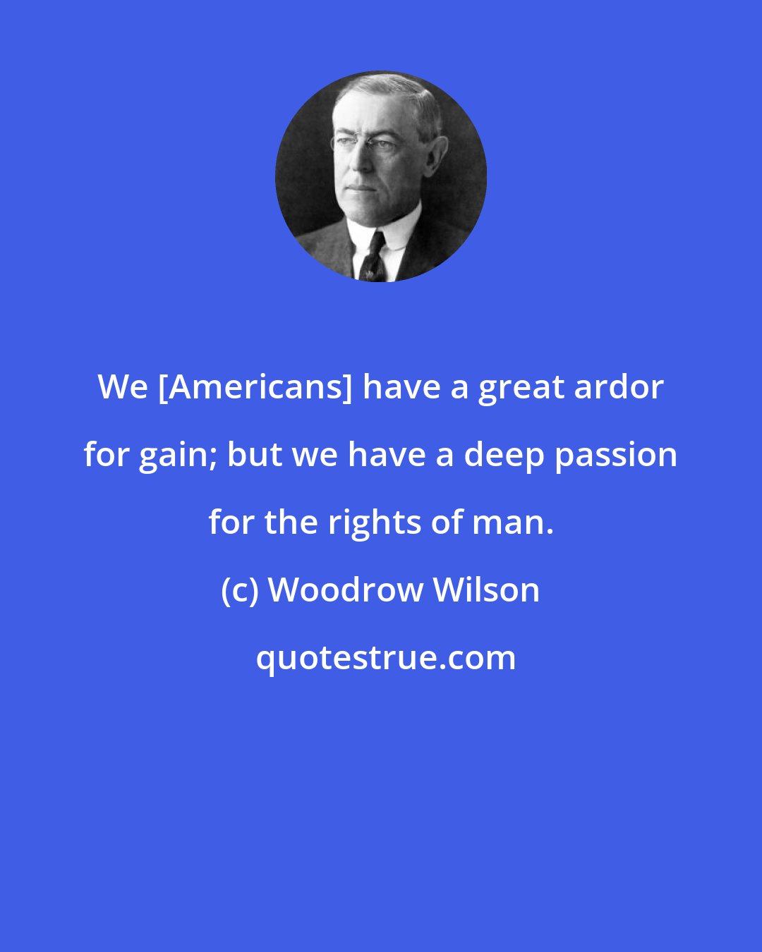 Woodrow Wilson: We [Americans] have a great ardor for gain; but we have a deep passion for the rights of man.