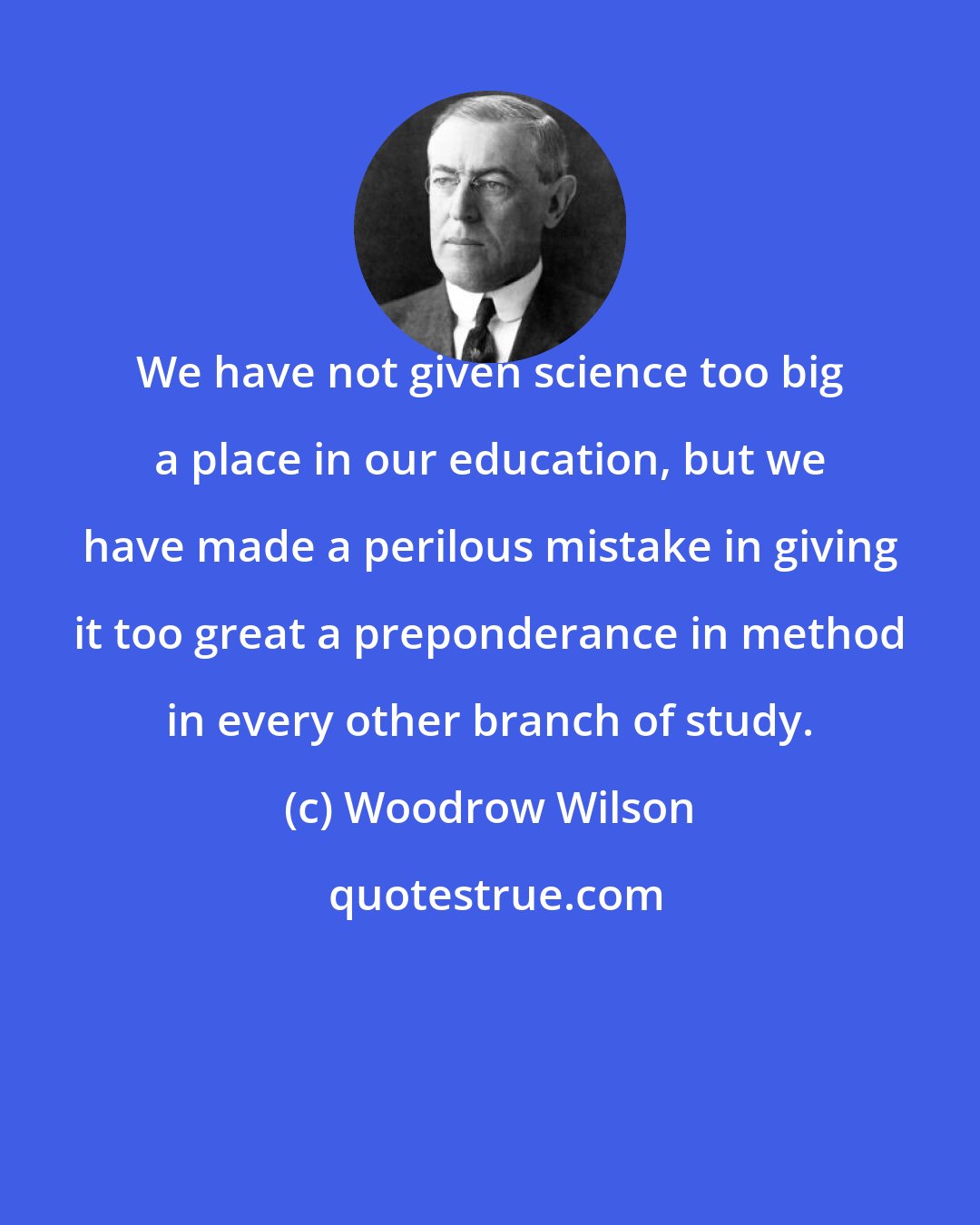 Woodrow Wilson: We have not given science too big a place in our education, but we have made a perilous mistake in giving it too great a preponderance in method in every other branch of study.