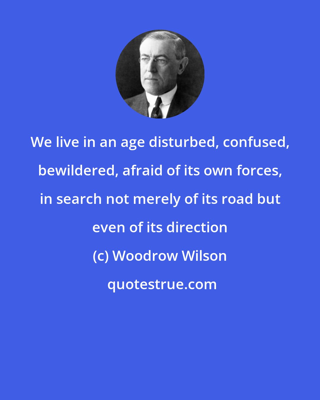 Woodrow Wilson: We live in an age disturbed, confused, bewildered, afraid of its own forces, in search not merely of its road but even of its direction