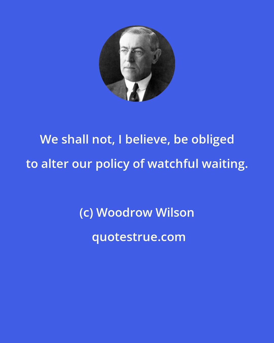 Woodrow Wilson: We shall not, I believe, be obliged to alter our policy of watchful waiting.