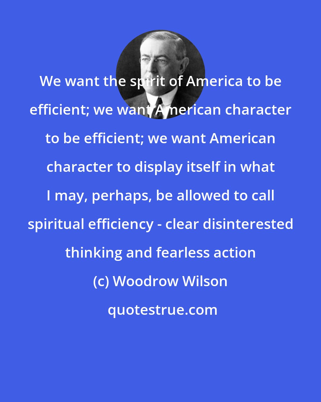 Woodrow Wilson: We want the spirit of America to be efficient; we want American character to be efficient; we want American character to display itself in what I may, perhaps, be allowed to call spiritual efficiency - clear disinterested thinking and fearless action