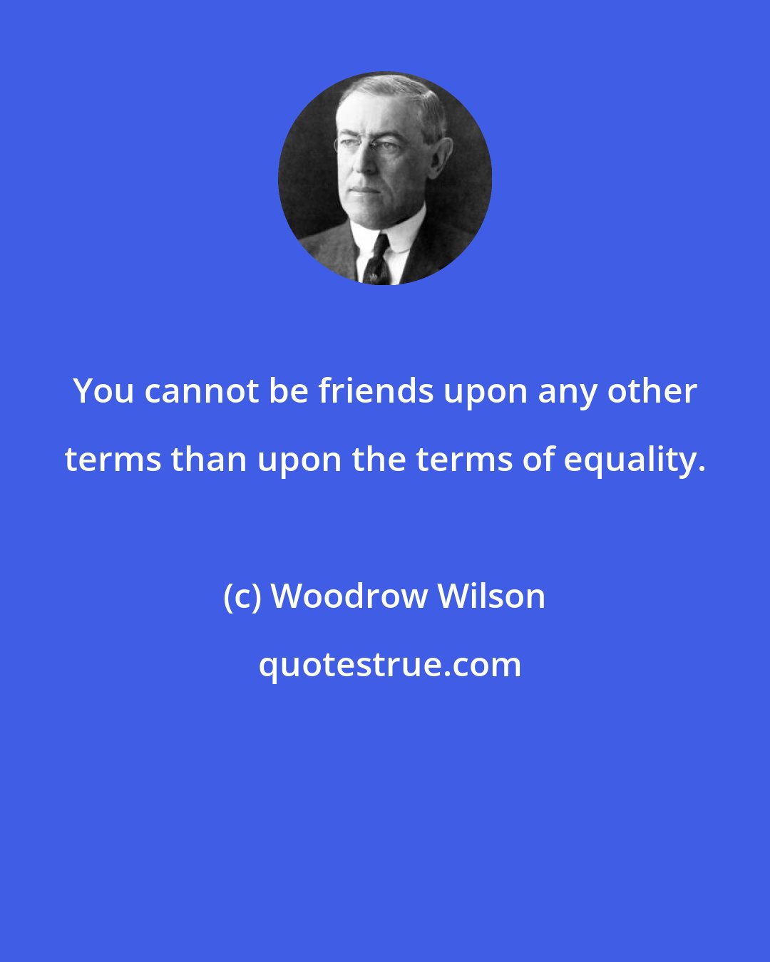 Woodrow Wilson: You cannot be friends upon any other terms than upon the terms of equality.