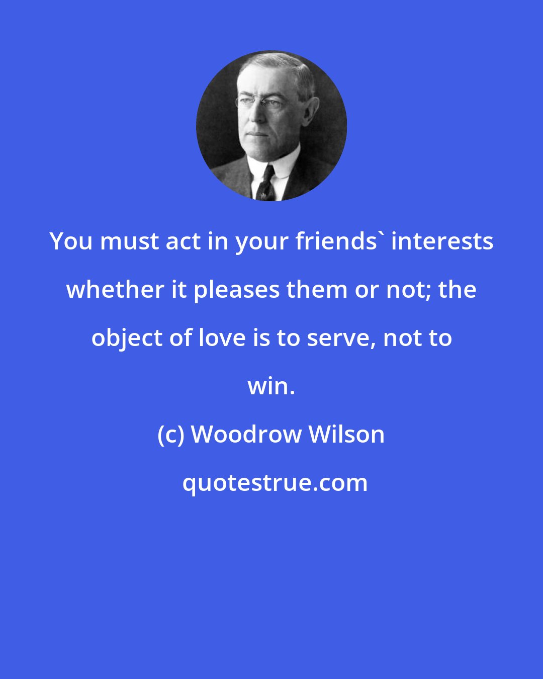 Woodrow Wilson: You must act in your friends' interests whether it pleases them or not; the object of love is to serve, not to win.