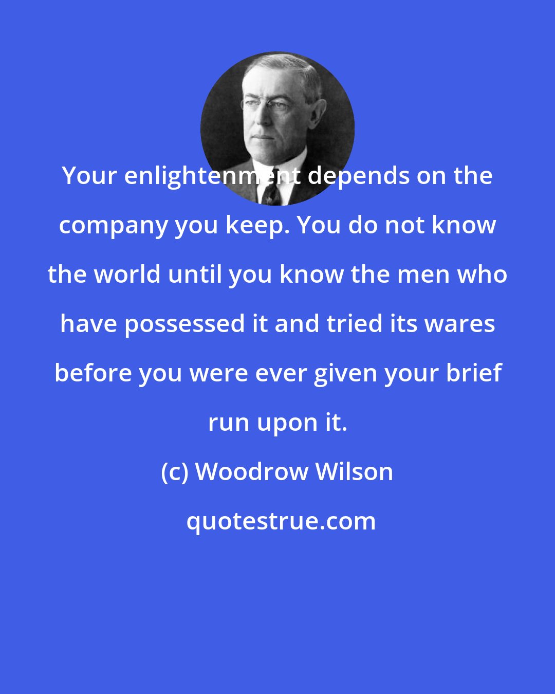 Woodrow Wilson: Your enlightenment depends on the company you keep. You do not know the world until you know the men who have possessed it and tried its wares before you were ever given your brief run upon it.