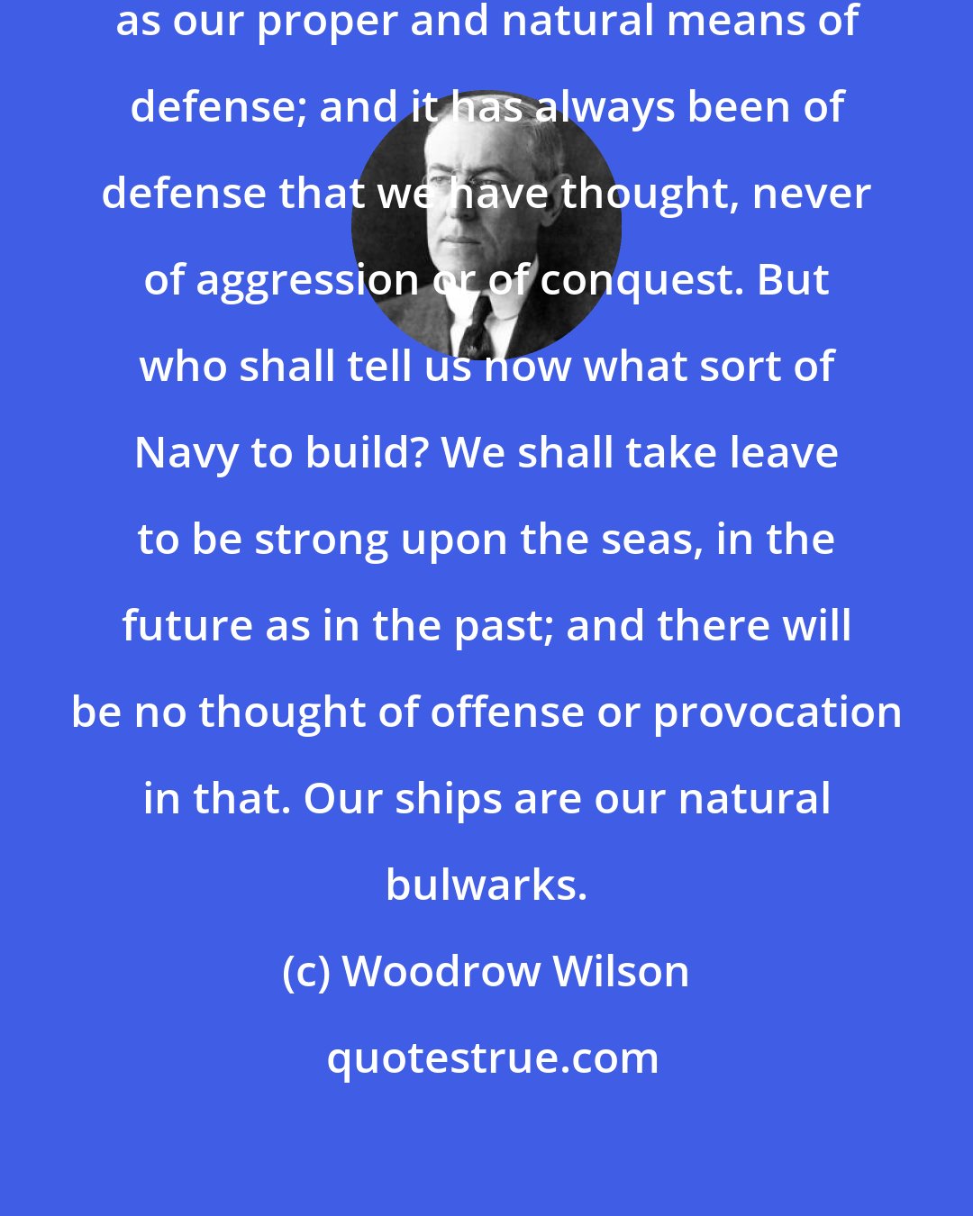 Woodrow Wilson: A powerful Navy we have always regarded as our proper and natural means of defense; and it has always been of defense that we have thought, never of aggression or of conquest. But who shall tell us now what sort of Navy to build? We shall take leave to be strong upon the seas, in the future as in the past; and there will be no thought of offense or provocation in that. Our ships are our natural bulwarks.