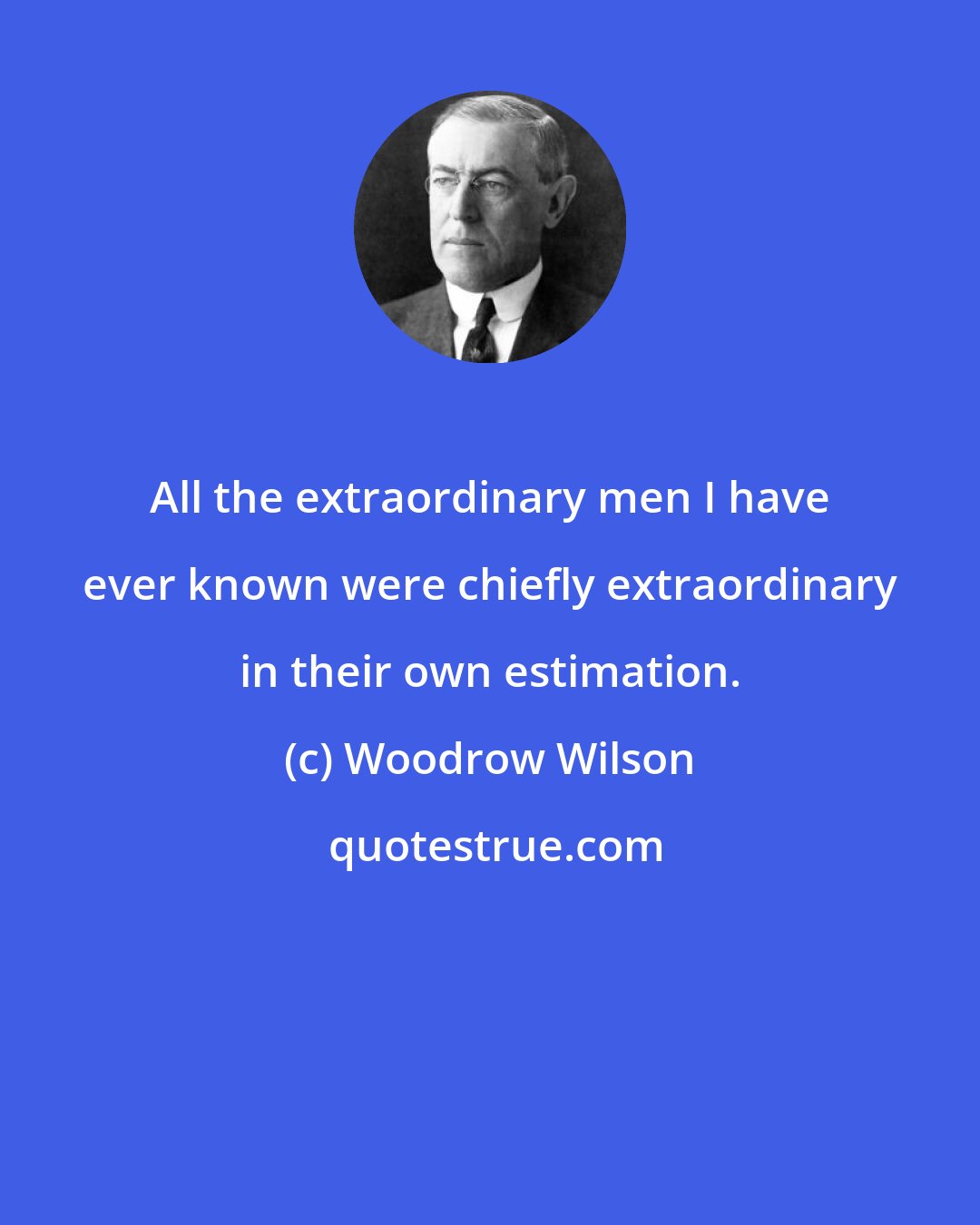 Woodrow Wilson: All the extraordinary men I have ever known were chiefly extraordinary in their own estimation.