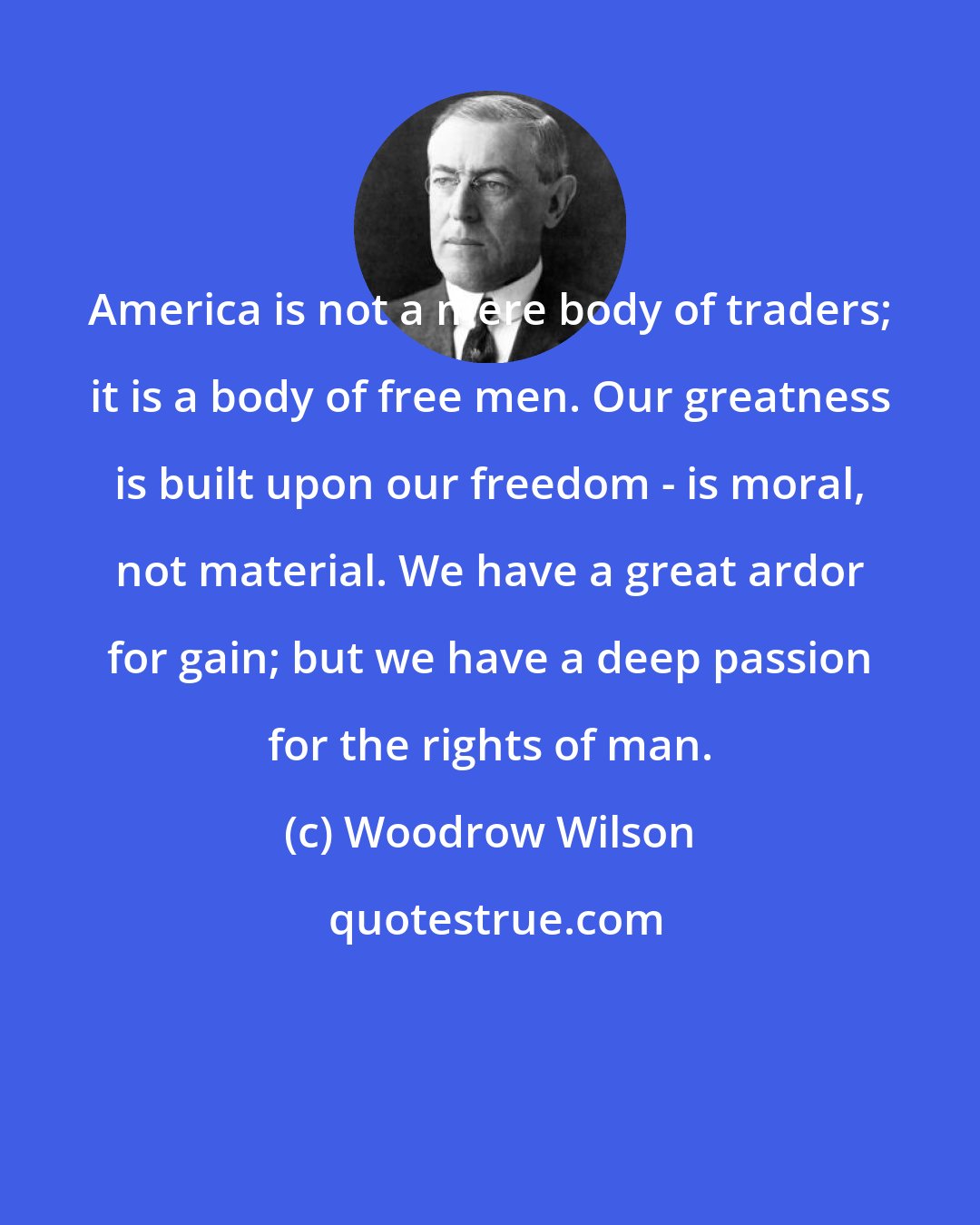 Woodrow Wilson: America is not a mere body of traders; it is a body of free men. Our greatness is built upon our freedom - is moral, not material. We have a great ardor for gain; but we have a deep passion for the rights of man.