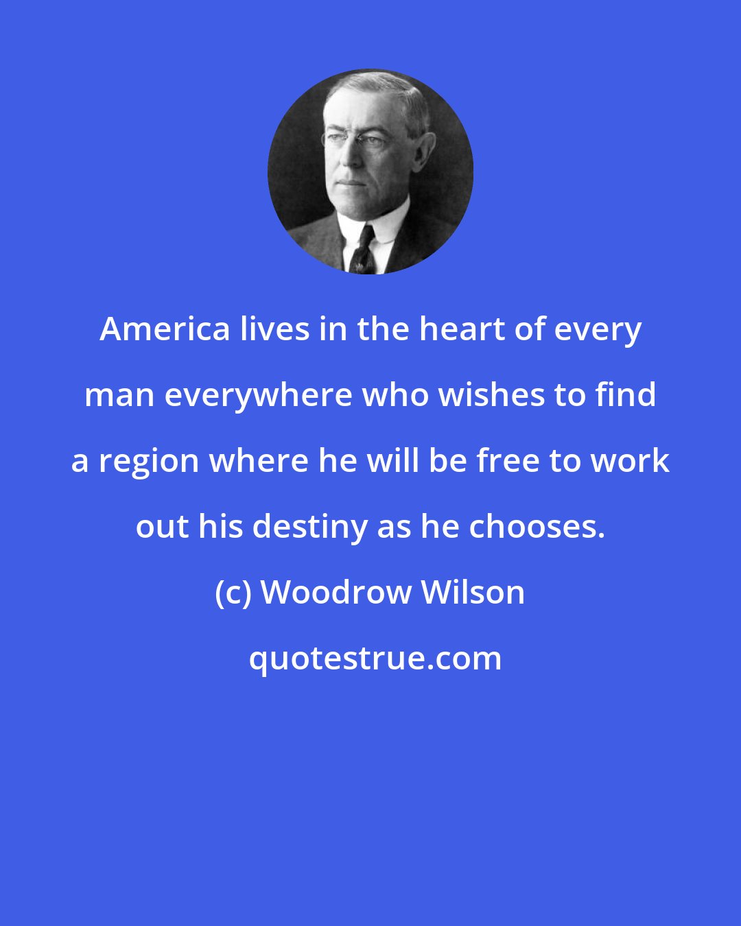 Woodrow Wilson: America lives in the heart of every man everywhere who wishes to find a region where he will be free to work out his destiny as he chooses.