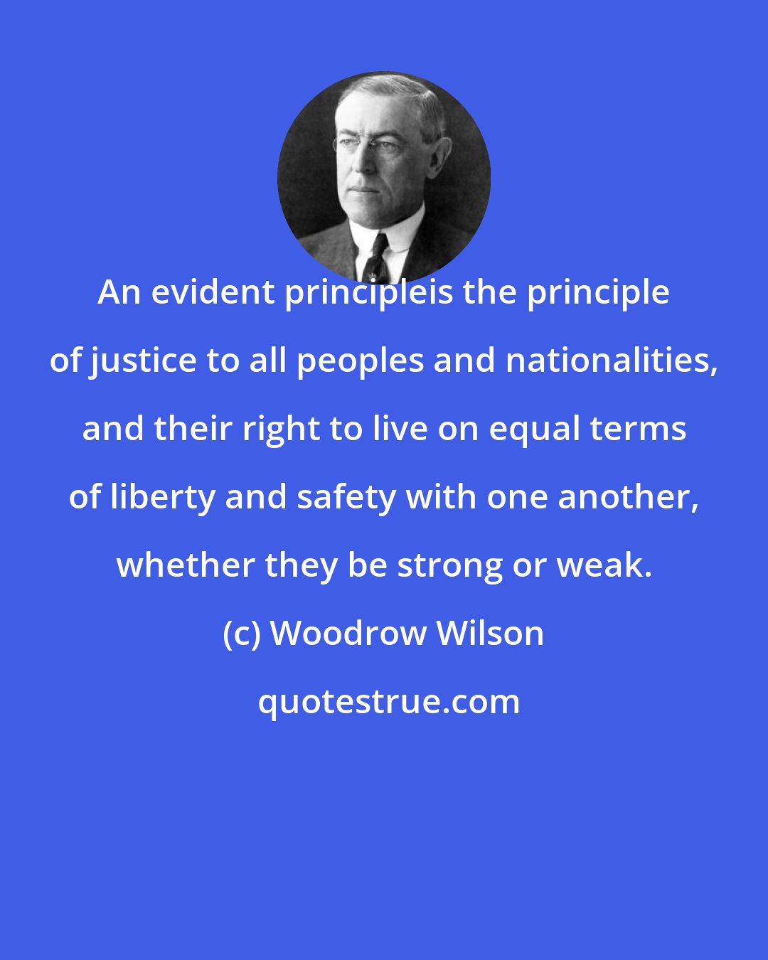 Woodrow Wilson: An evident principleis the principle of justice to all peoples and nationalities, and their right to live on equal terms of liberty and safety with one another, whether they be strong or weak.