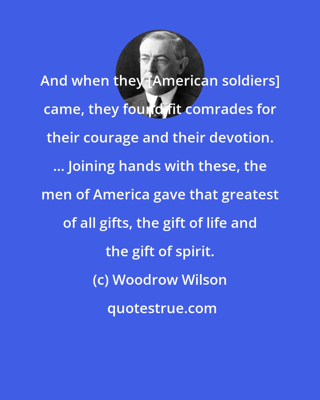 Woodrow Wilson: And when they [American soldiers] came, they found fit comrades for their courage and their devotion. ... Joining hands with these, the men of America gave that greatest of all gifts, the gift of life and the gift of spirit.