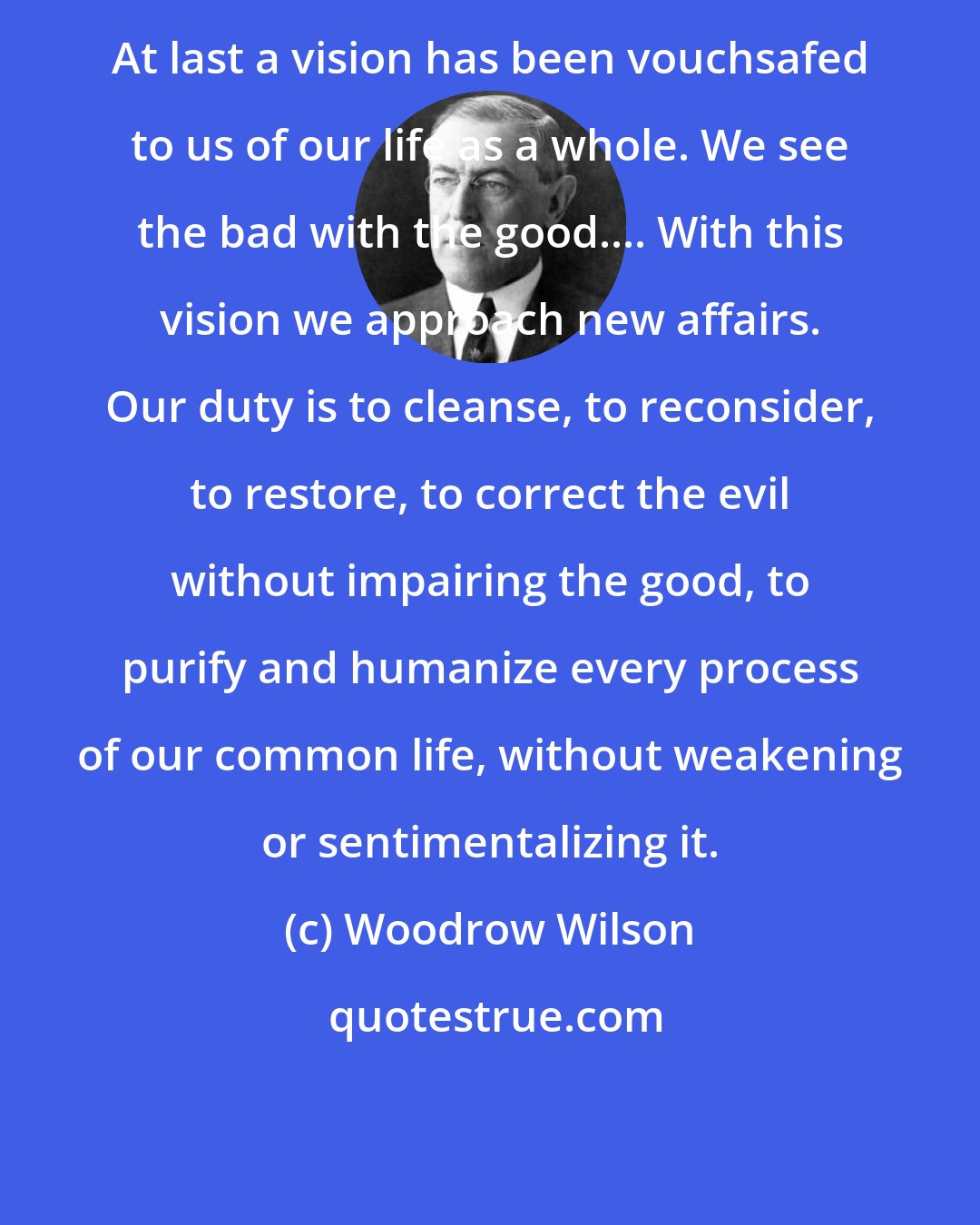 Woodrow Wilson: At last a vision has been vouchsafed to us of our life as a whole. We see the bad with the good.... With this vision we approach new affairs. Our duty is to cleanse, to reconsider, to restore, to correct the evil without impairing the good, to purify and humanize every process of our common life, without weakening or sentimentalizing it.