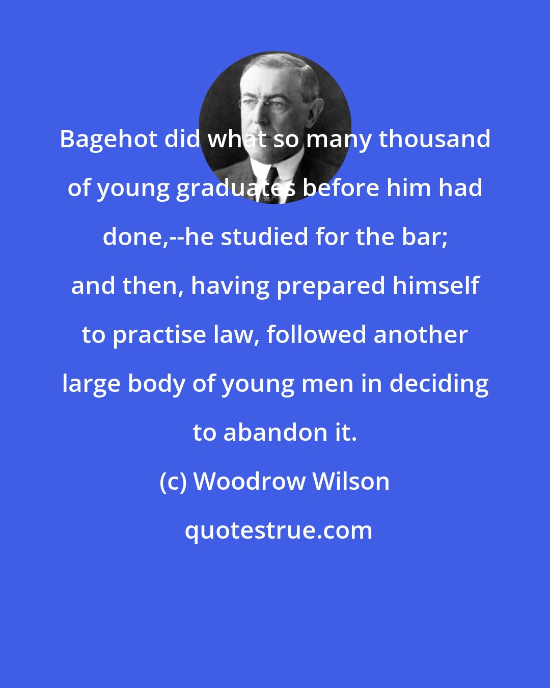 Woodrow Wilson: Bagehot did what so many thousand of young graduates before him had done,--he studied for the bar; and then, having prepared himself to practise law, followed another large body of young men in deciding to abandon it.