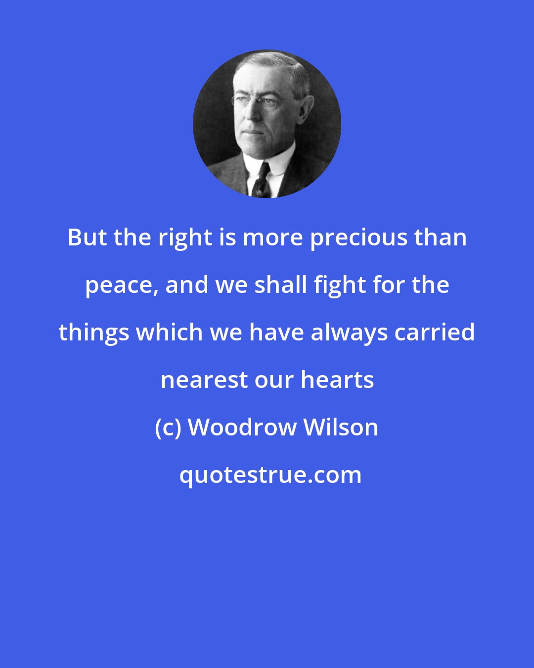 Woodrow Wilson: But the right is more precious than peace, and we shall fight for the things which we have always carried nearest our hearts