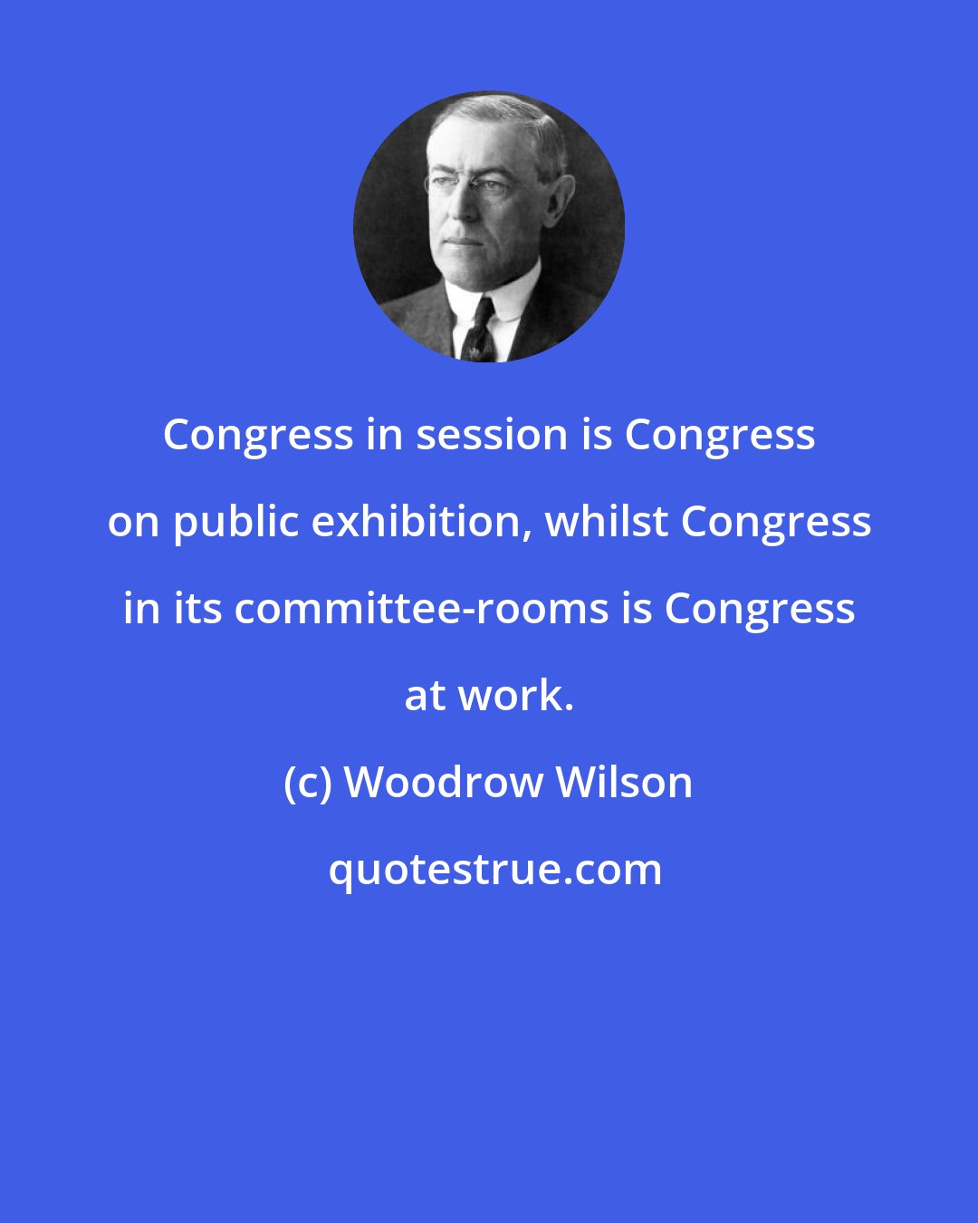 Woodrow Wilson: Congress in session is Congress on public exhibition, whilst Congress in its committee-rooms is Congress at work.