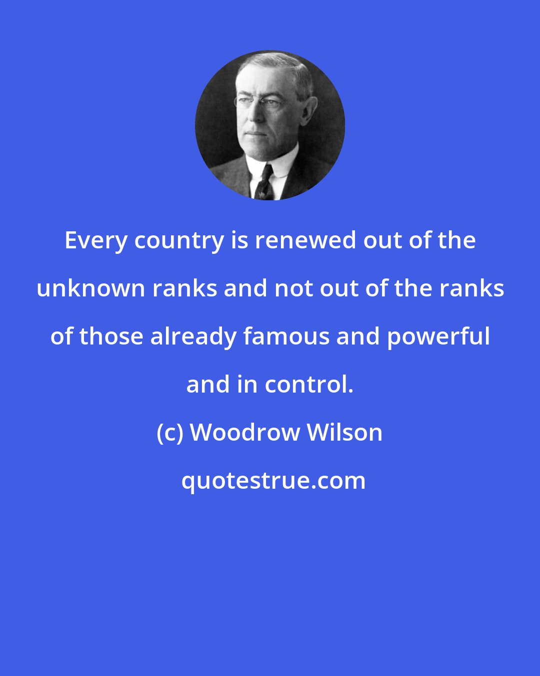 Woodrow Wilson: Every country is renewed out of the unknown ranks and not out of the ranks of those already famous and powerful and in control.