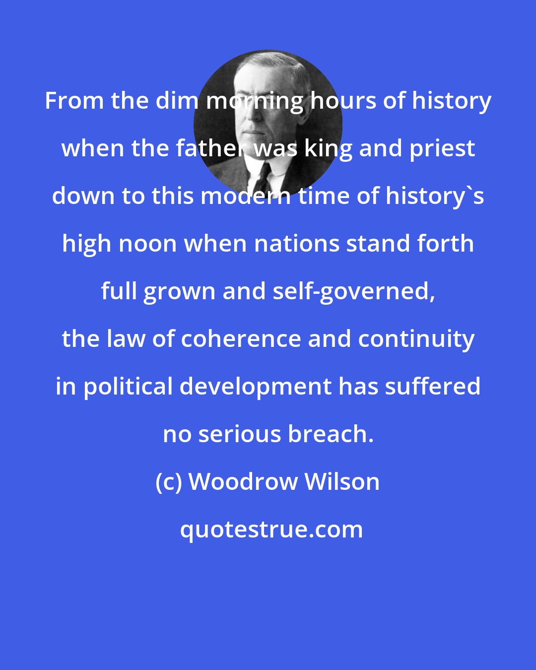 Woodrow Wilson: From the dim morning hours of history when the father was king and priest down to this modern time of history's high noon when nations stand forth full grown and self-governed, the law of coherence and continuity in political development has suffered no serious breach.