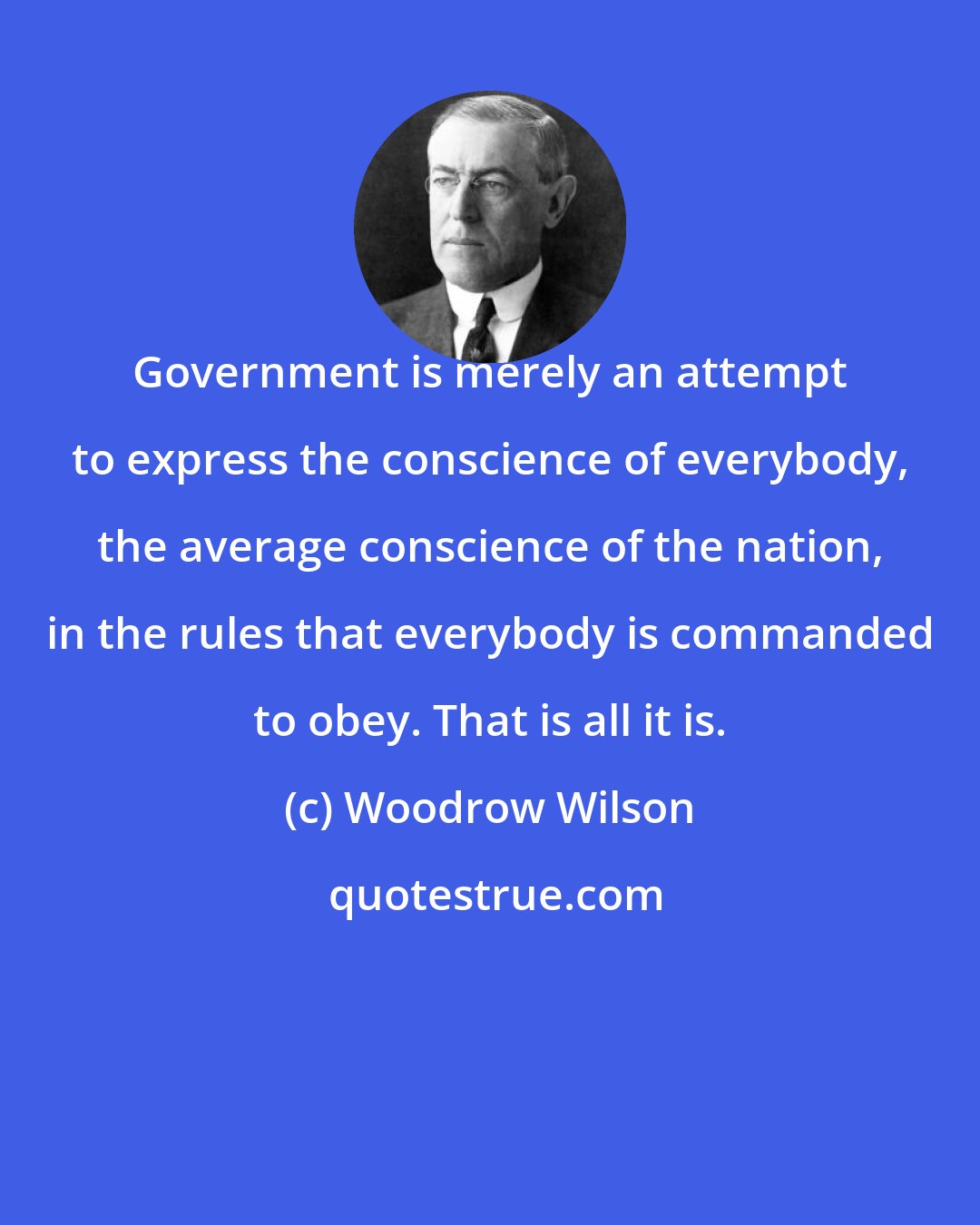 Woodrow Wilson: Government is merely an attempt to express the conscience of everybody, the average conscience of the nation, in the rules that everybody is commanded to obey. That is all it is.