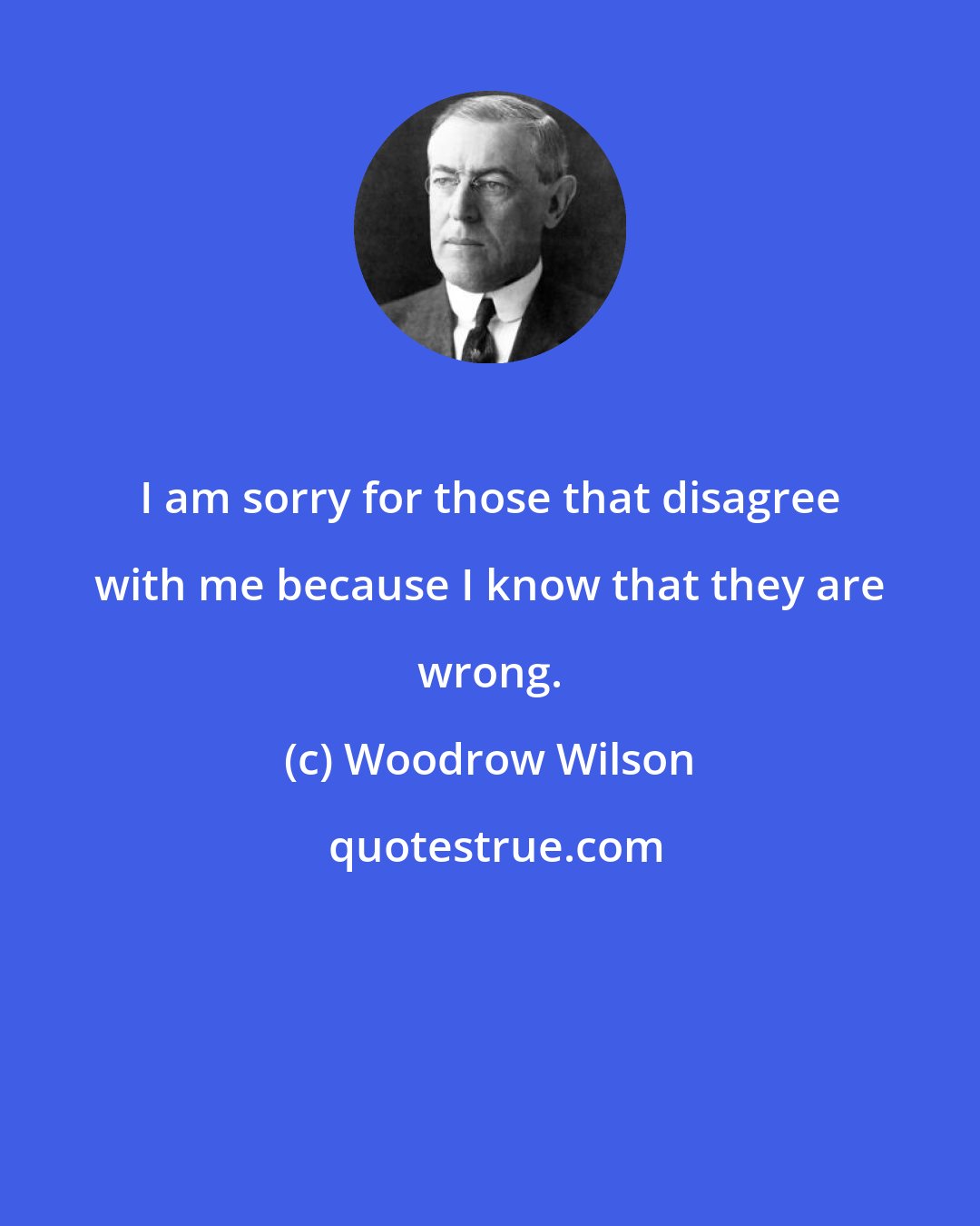 Woodrow Wilson: I am sorry for those that disagree with me because I know that they are wrong.