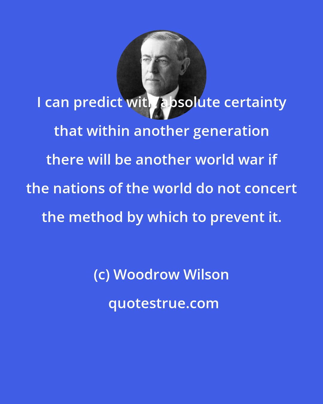 Woodrow Wilson: I can predict with absolute certainty that within another generation there will be another world war if the nations of the world do not concert the method by which to prevent it.