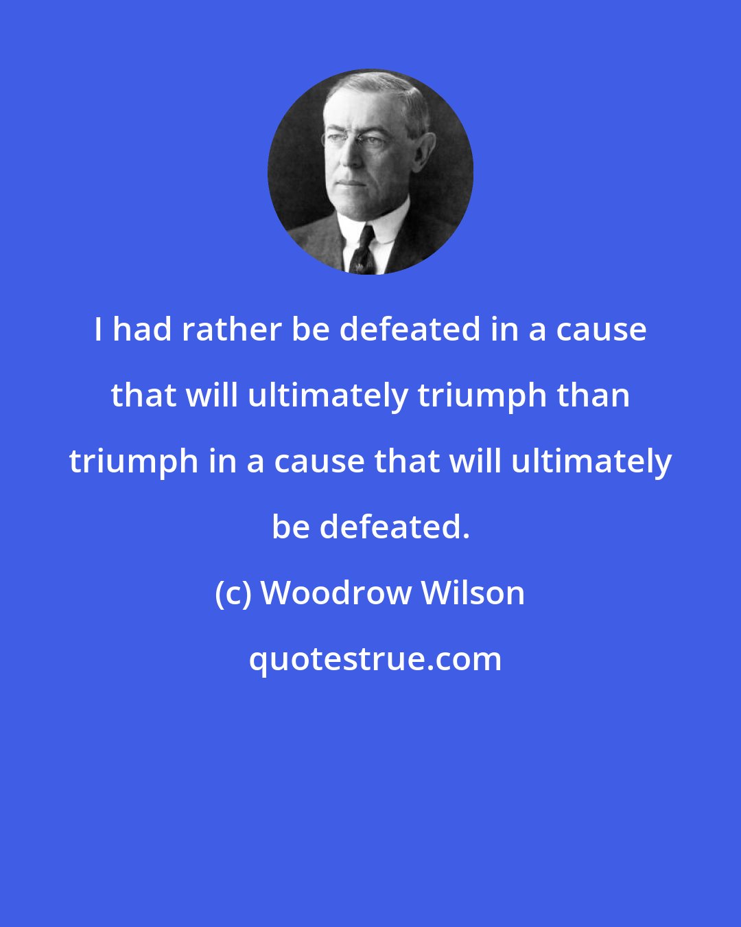 Woodrow Wilson: I had rather be defeated in a cause that will ultimately triumph than triumph in a cause that will ultimately be defeated.