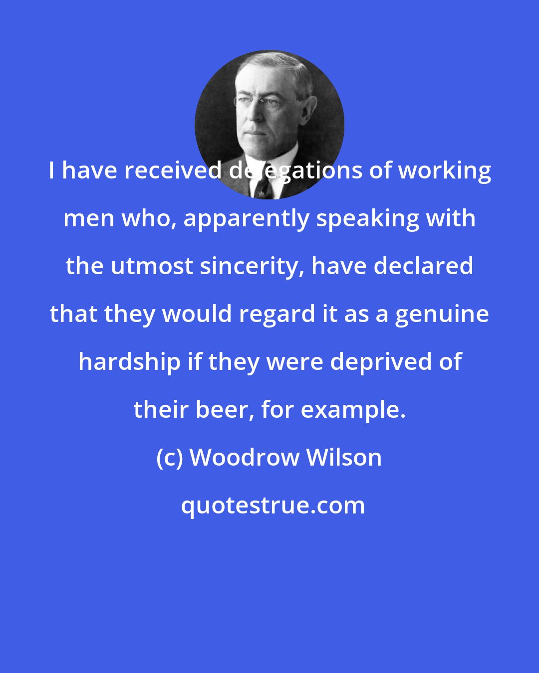 Woodrow Wilson: I have received delegations of working men who, apparently speaking with the utmost sincerity, have declared that they would regard it as a genuine hardship if they were deprived of their beer, for example.