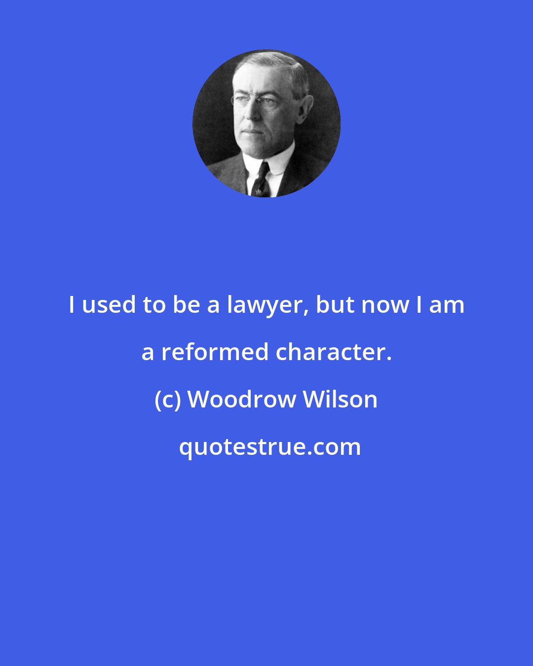 Woodrow Wilson: I used to be a lawyer, but now I am a reformed character.