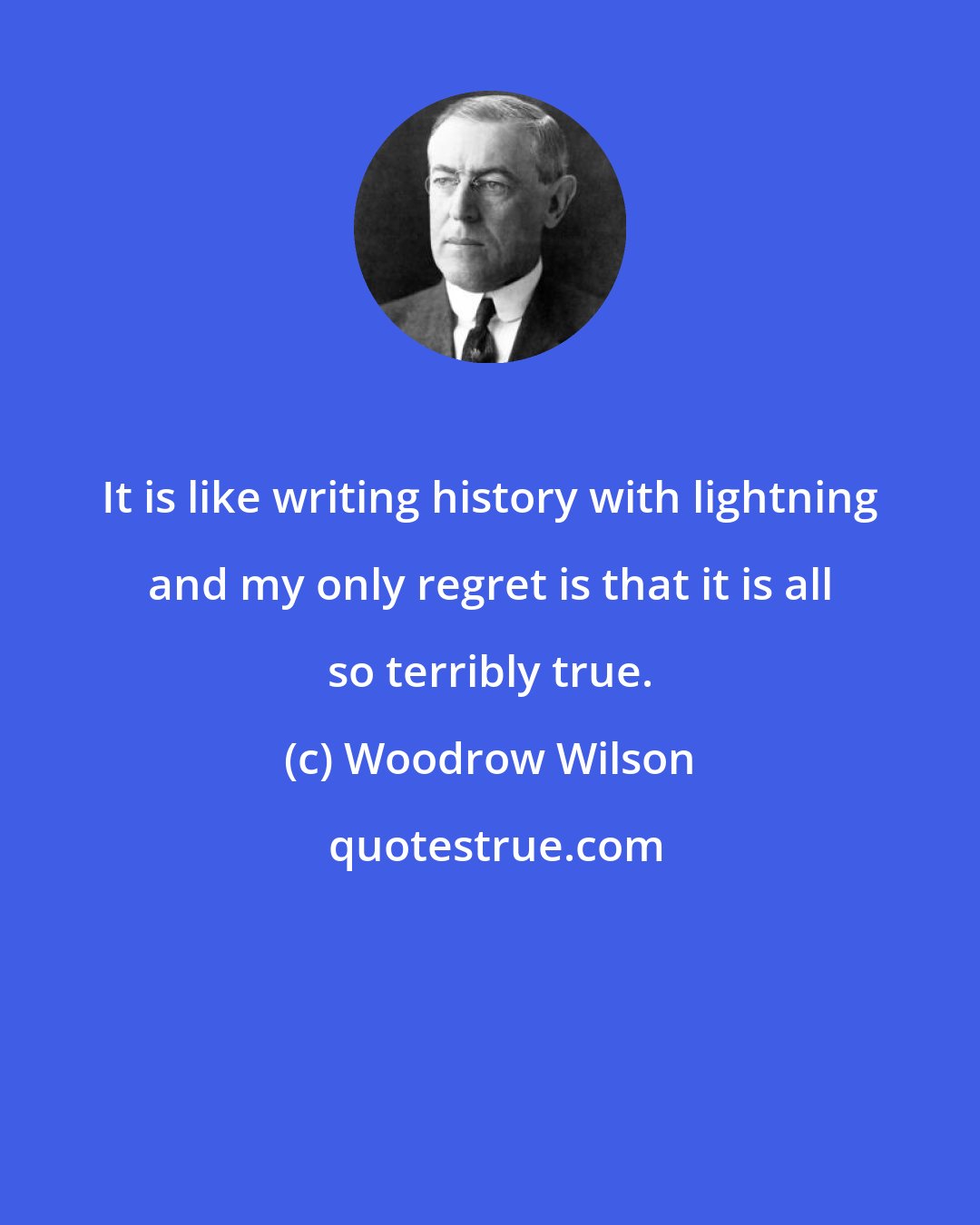 Woodrow Wilson: It is like writing history with lightning and my only regret is that it is all so terribly true.