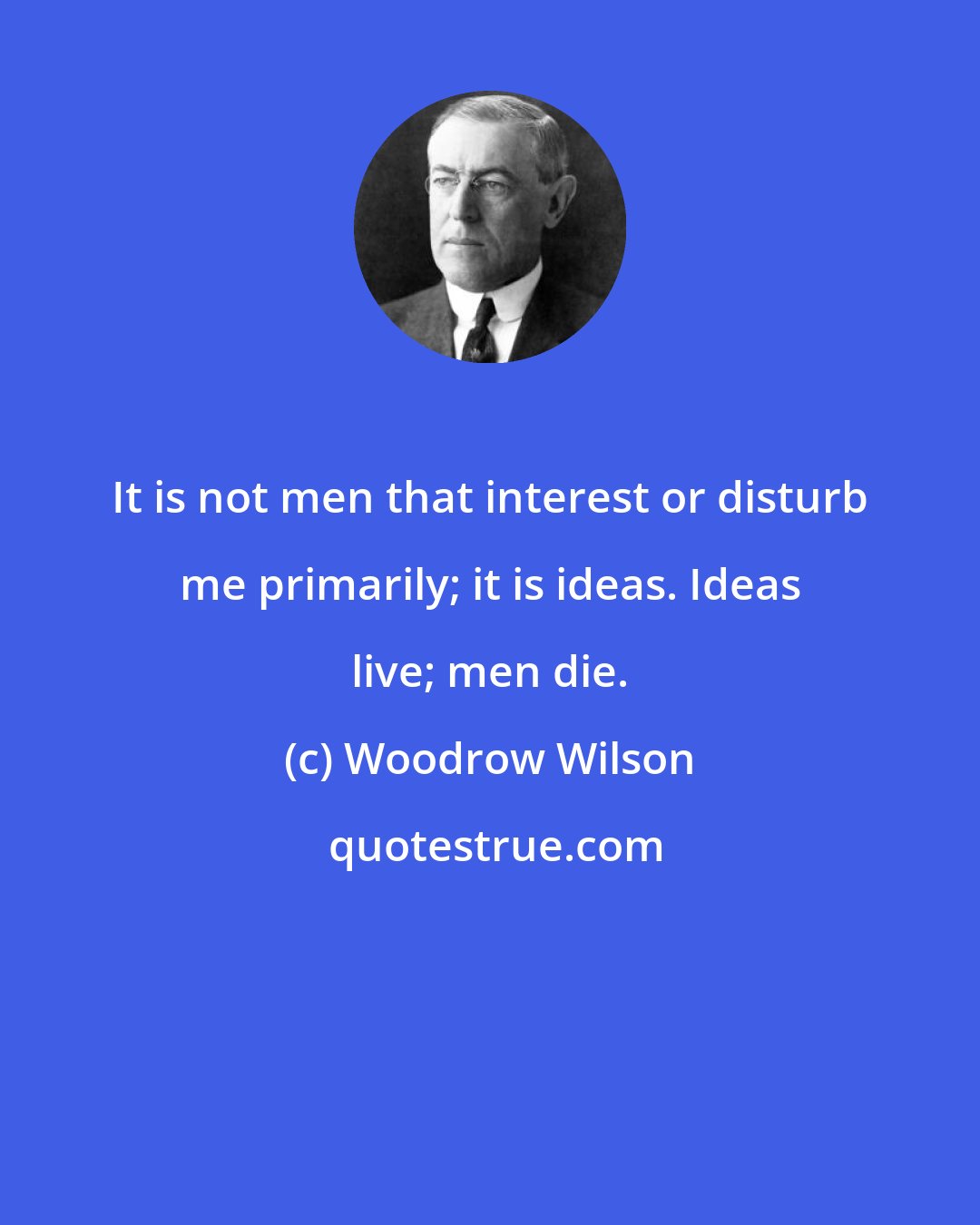 Woodrow Wilson: It is not men that interest or disturb me primarily; it is ideas. Ideas live; men die.