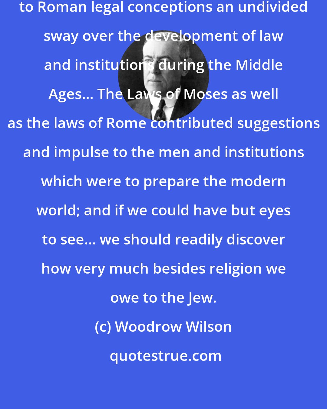 Woodrow Wilson: ...it would be a mistake...to ascribe to Roman legal conceptions an undivided sway over the development of law and institutions during the Middle Ages... The Laws of Moses as well as the laws of Rome contributed suggestions and impulse to the men and institutions which were to prepare the modern world; and if we could have but eyes to see... we should readily discover how very much besides religion we owe to the Jew.