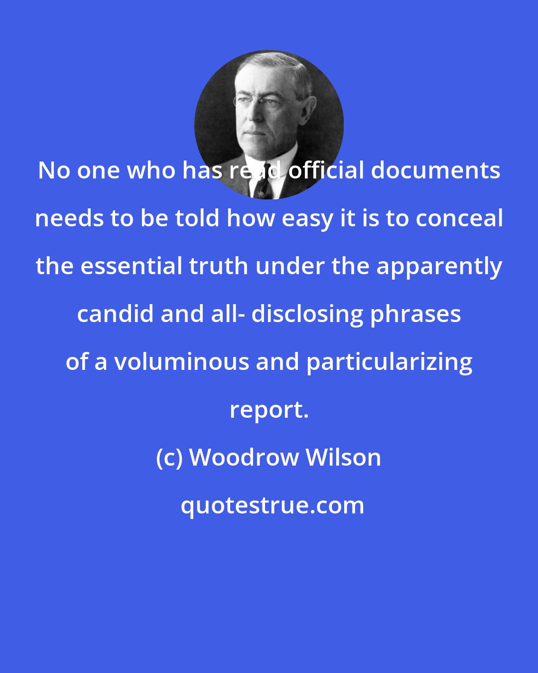 Woodrow Wilson: No one who has read official documents needs to be told how easy it is to conceal the essential truth under the apparently candid and all- disclosing phrases of a voluminous and particularizing report.