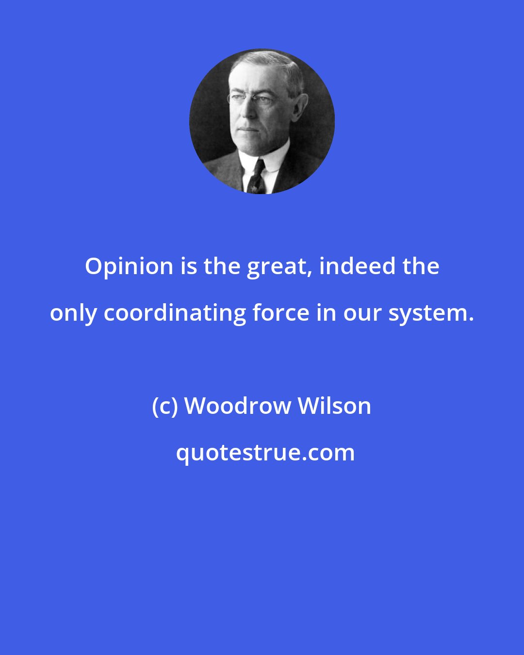 Woodrow Wilson: Opinion is the great, indeed the only coordinating force in our system.