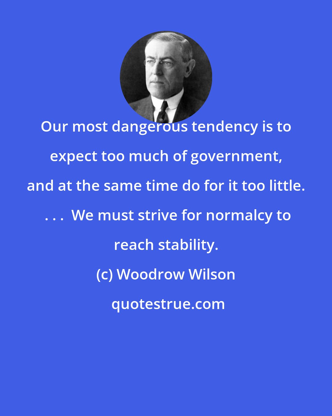 Woodrow Wilson: Our most dangerous tendency is to expect too much of government, and at the same time do for it too little.  . . .  We must strive for normalcy to reach stability.