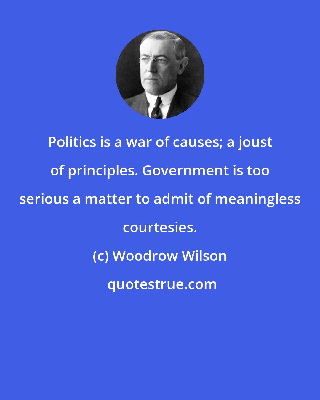 Woodrow Wilson: Politics is a war of causes; a joust of principles. Government is too serious a matter to admit of meaningless courtesies.