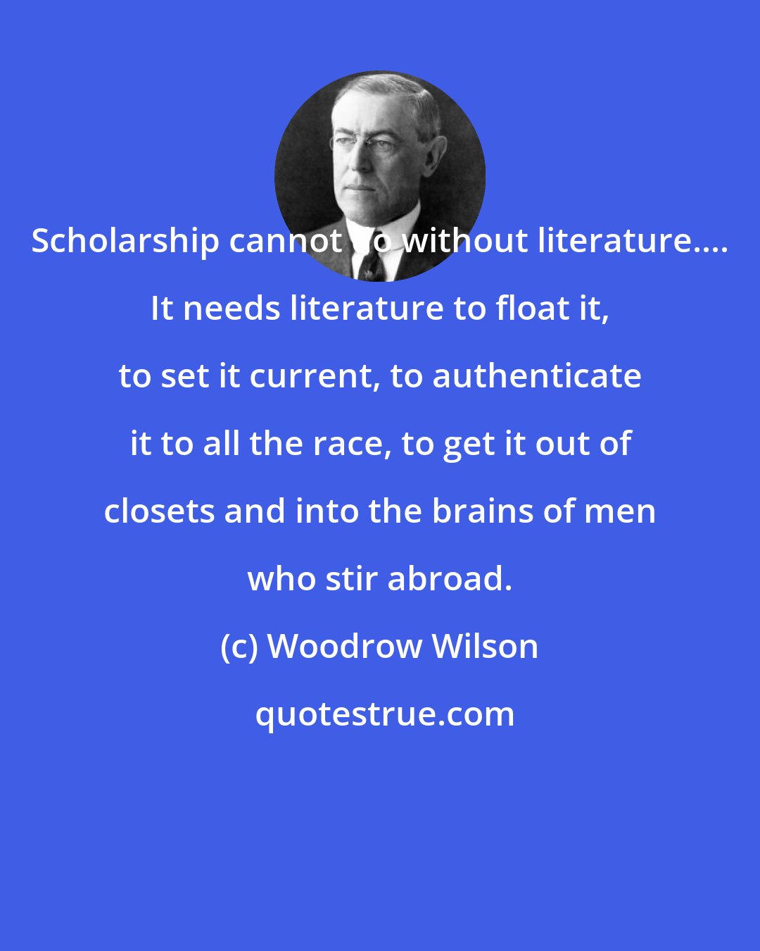 Woodrow Wilson: Scholarship cannot do without literature.... It needs literature to float it, to set it current, to authenticate it to all the race, to get it out of closets and into the brains of men who stir abroad.