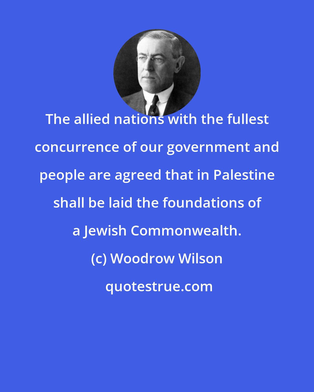 Woodrow Wilson: The allied nations with the fullest concurrence of our government and people are agreed that in Palestine shall be laid the foundations of a Jewish Commonwealth.