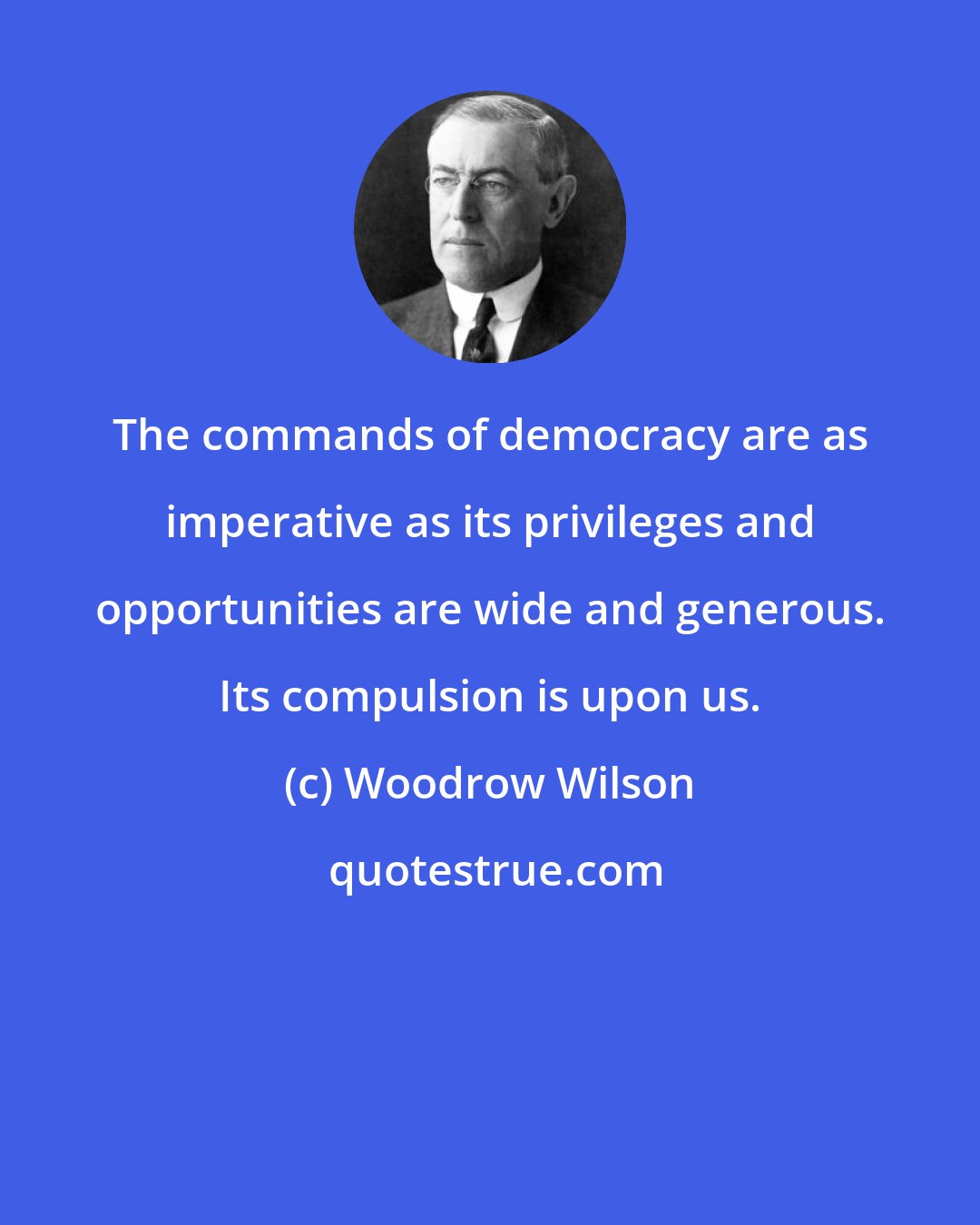 Woodrow Wilson: The commands of democracy are as imperative as its privileges and opportunities are wide and generous. Its compulsion is upon us.