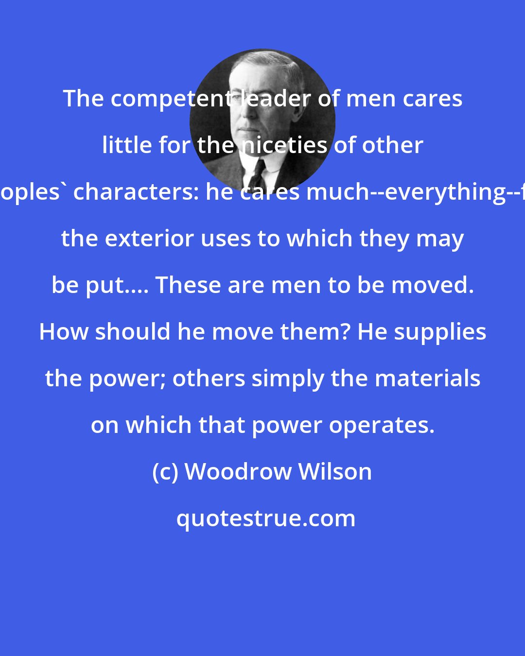 Woodrow Wilson: The competent leader of men cares little for the niceties of other peoples' characters: he cares much--everything--for the exterior uses to which they may be put.... These are men to be moved. How should he move them? He supplies the power; others simply the materials on which that power operates.