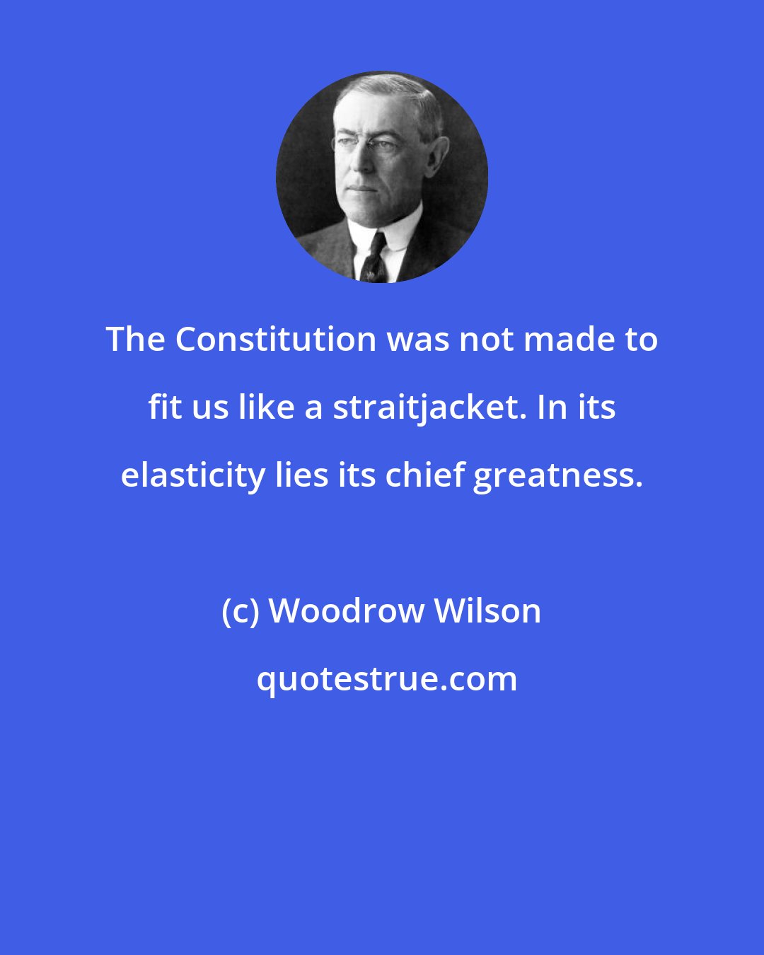 Woodrow Wilson: The Constitution was not made to fit us like a straitjacket. In its elasticity lies its chief greatness.