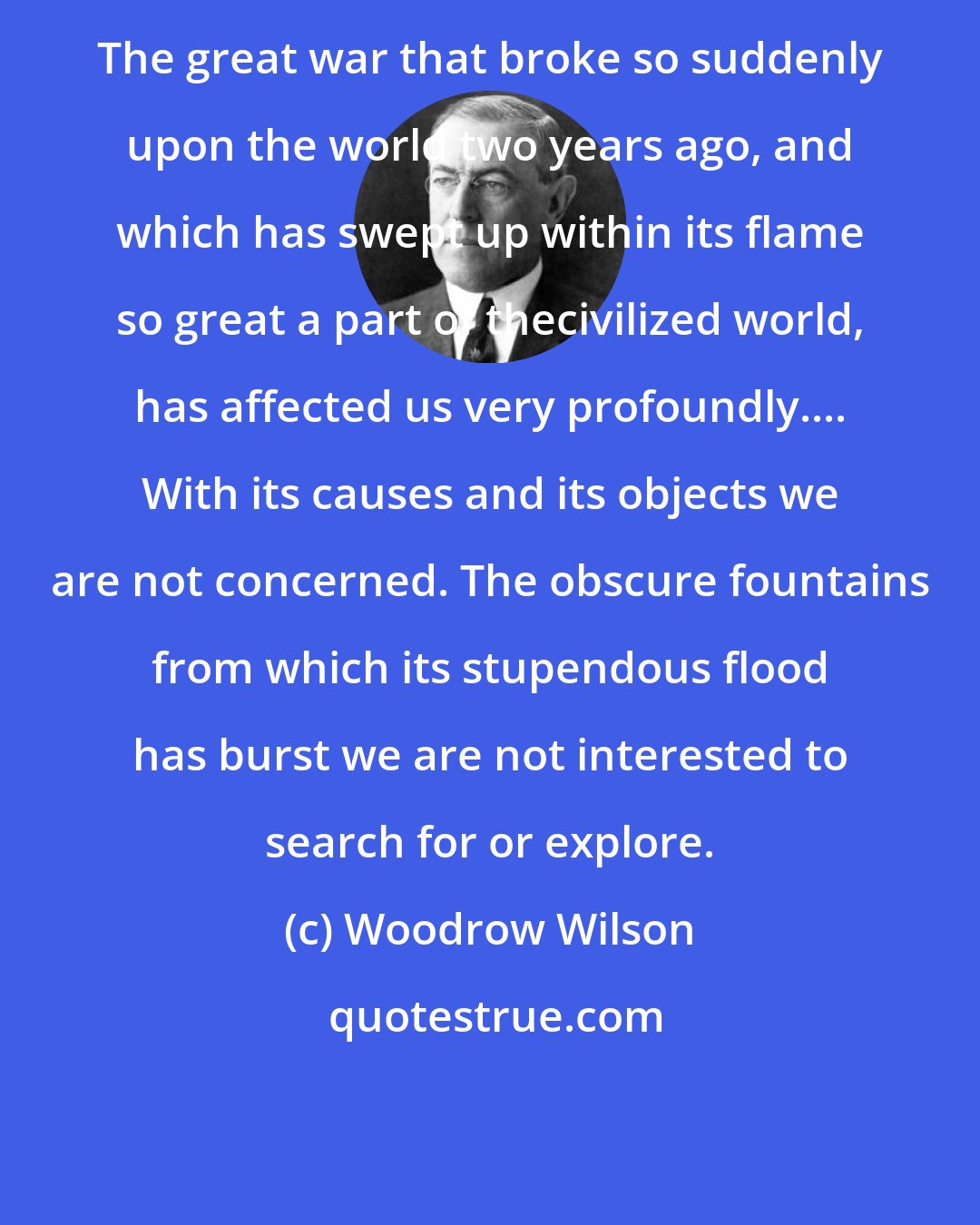 Woodrow Wilson: The great war that broke so suddenly upon the world two years ago, and which has swept up within its flame so great a part of thecivilized world, has affected us very profoundly.... With its causes and its objects we are not concerned. The obscure fountains from which its stupendous flood has burst we are not interested to search for or explore.