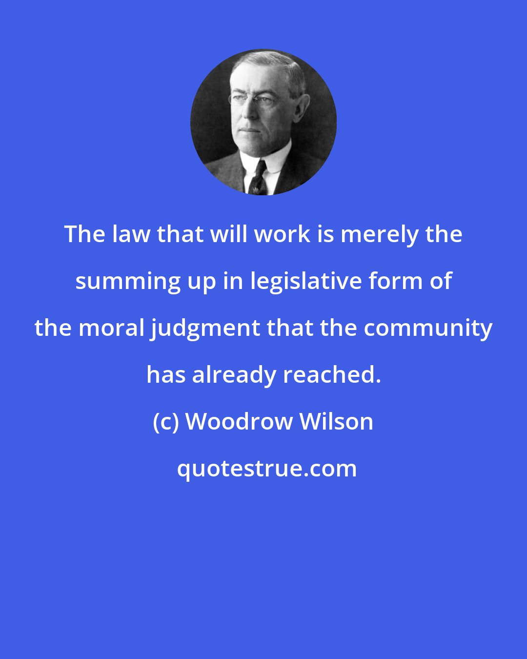 Woodrow Wilson: The law that will work is merely the summing up in legislative form of the moral judgment that the community has already reached.