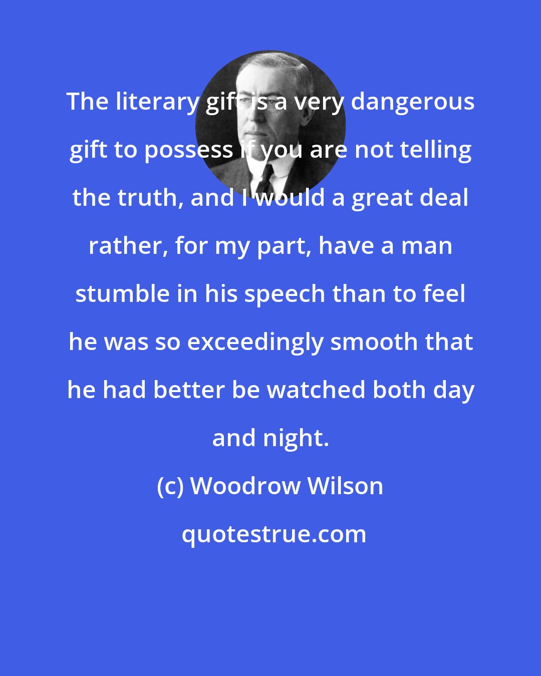 Woodrow Wilson: The literary gift is a very dangerous gift to possess if you are not telling the truth, and I would a great deal rather, for my part, have a man stumble in his speech than to feel he was so exceedingly smooth that he had better be watched both day and night.