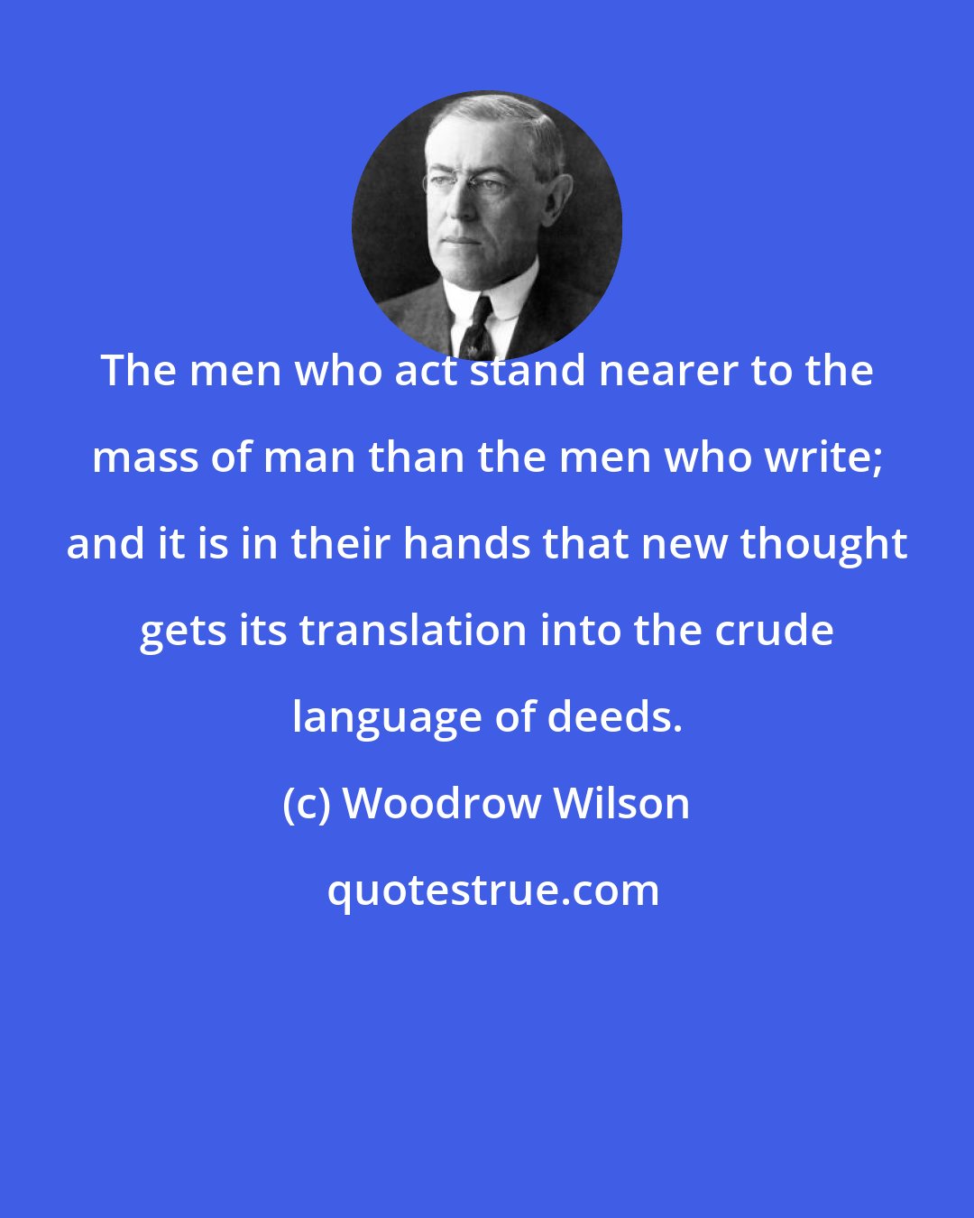 Woodrow Wilson: The men who act stand nearer to the mass of man than the men who write; and it is in their hands that new thought gets its translation into the crude language of deeds.